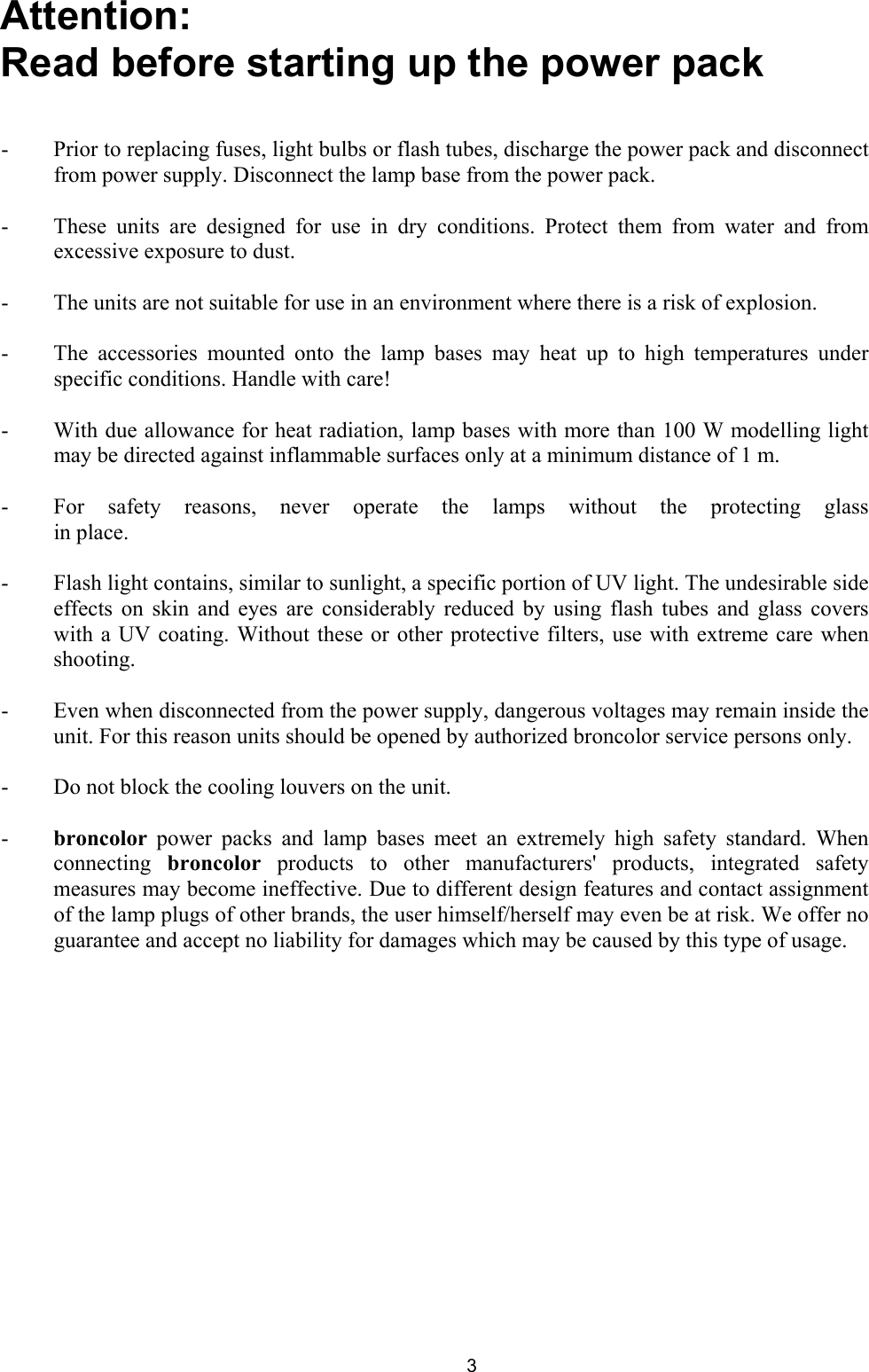 Attention:  Read before starting up the power pack   -  Prior to replacing fuses, light bulbs or flash tubes, discharge the power pack and disconnectfrom power supply. Disconnect the lamp base from the power pack.  -  These units are designed for use in dry conditions. Protect them from water and fromexcessive exposure to dust.  -  The units are not suitable for use in an environment where there is a risk of explosion.  -  The accessories mounted onto the lamp bases may heat up to high temperatures underspecific conditions. Handle with care!  -  With due allowance for heat radiation, lamp bases with more than 100 W modelling lightmay be directed against inflammable surfaces only at a minimum distance of 1 m.  -  For safety reasons, never operate the lamps without the protecting glassin place.  -  Flash light contains, similar to sunlight, a specific portion of UV light. The undesirable sideeffects on skin and eyes are considerably reduced by using flash tubes and glass covers with a UV coating. Without these or other protective filters, use with extreme care whenshooting.  -  Even when disconnected from the power supply, dangerous voltages may remain inside theunit. For this reason units should be opened by authorized broncolor service persons only.  -  Do not block the cooling louvers on the unit.  -  broncolor power packs and lamp bases meet an extremely high safety standard. Whenconnecting  broncolor products to other manufacturers&apos; products, integrated safety measures may become ineffective. Due to different design features and contact assignmentof the lamp plugs of other brands, the user himself/herself may even be at risk. We offer noguarantee and accept no liability for damages which may be caused by this type of usage.  3 