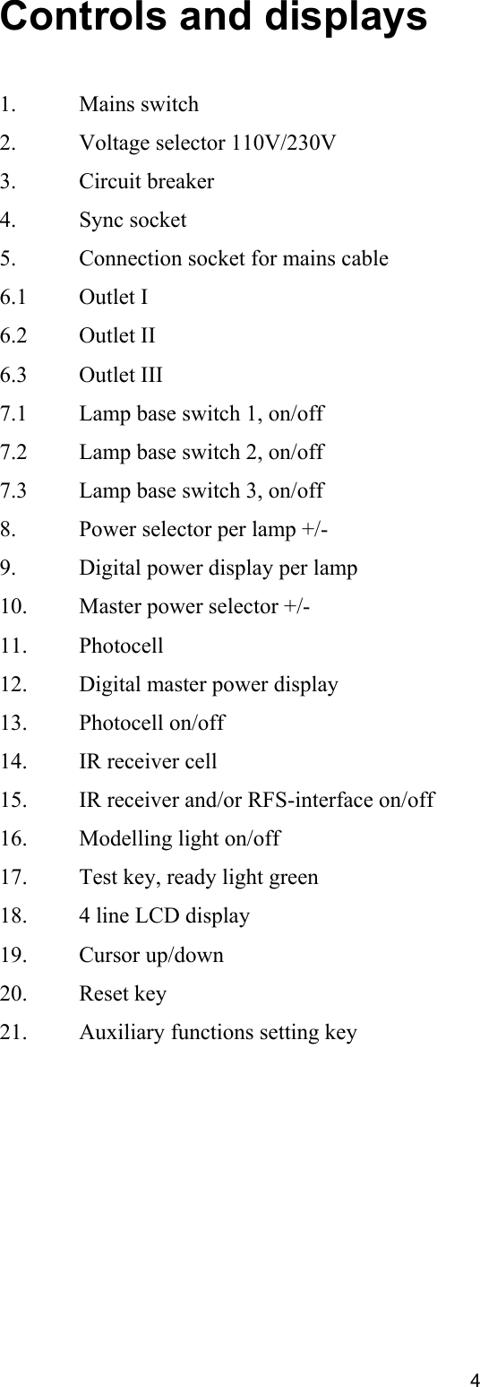 Controls and displays   1.   Mains switch 2.   Voltage selector 110V/230V 3.   Circuit breaker 4.   Sync socket 5.   Connection socket for mains cable 6.1   Outlet I 6.2   Outlet II 6.3   Outlet III 7.1   Lamp base switch 1, on/off 7.2   Lamp base switch 2, on/off 7.3   Lamp base switch 3, on/off 8.   Power selector per lamp +/- 9.   Digital power display per lamp 10.   Master power selector +/- 11.   Photocell 12.   Digital master power display 13.   Photocell on/off 14.   IR receiver cell 15.  IR receiver and/or RFS-interface on/off 16.   Modelling light on/off 17.   Test key, ready light green 18.   4 line LCD display 19.   Cursor up/down 20.   Reset key 21.   Auxiliary functions setting key   4 