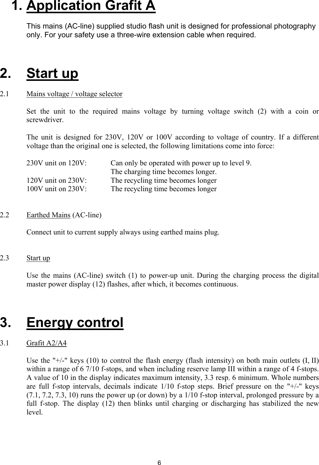 1. Application Grafit A  This mains (AC-line) supplied studio flash unit is designed for professional photography only. For your safety use a three-wire extension cable when required.     2.   Start up  2.1   Mains voltage / voltage selector    Set the unit to the required mains voltage by turning voltage switch (2) with a coin or screwdriver.   The unit is designed for 230V, 120V or 100V according to voltage of country. If a different voltage than the original one is selected, the following limitations come into force:  230V unit on 120V:    Can only be operated with power up to level 9.   The charging time becomes longer.  120V unit on 230V:   The recycling time becomes longer  100V unit on 230V:   The recycling time becomes longer    2.2   Earthed Mains (AC-line)    Connect unit to current supply always using earthed mains plug.     2.3   Start up    Use the mains (AC-line) switch (1) to power-up unit. During the charging process the digital master power display (12) flashes, after which, it becomes continuous.     3.   Energy control  3.1   Grafit A2/A4  Use the &quot;+/-&quot; keys (10) to control the flash energy (flash intensity) on both main outlets (I, II) within a range of 6 7/10 f-stops, and when including reserve lamp III within a range of 4 f-stops. A value of 10 in the display indicates maximum intensity, 3.3 resp. 6 minimum. Whole numbers are full f-stop intervals, decimals indicate 1/10 f-stop steps. Brief pressure on the &quot;+/-&quot; keys (7.1, 7.2, 7.3, 10) runs the power up (or down) by a 1/10 f-stop interval, prolonged pressure by a full f-stop. The display (12) then blinks until charging or discharging has stabilized the new level.   6 