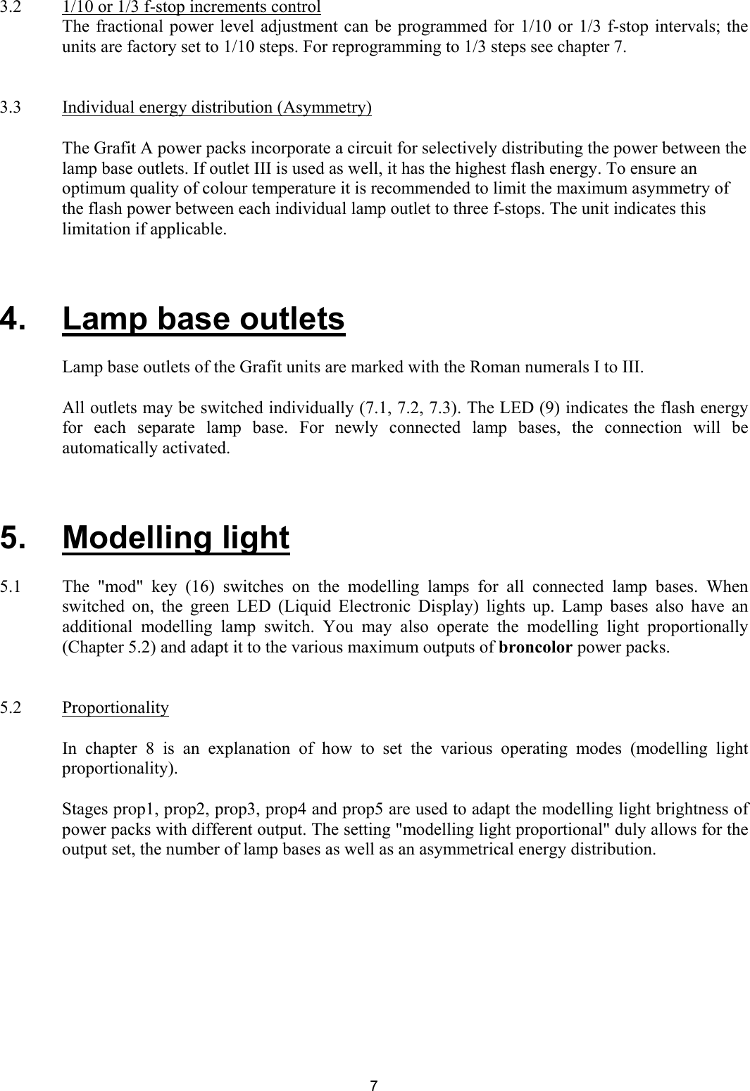 3.2  1/10 or 1/3 f-stop increments control The fractional power level adjustment can be programmed for 1/10 or 1/3 f-stop intervals; the units are factory set to 1/10 steps. For reprogramming to 1/3 steps see chapter 7.   3.3   Individual energy distribution (Asymmetry)  The Grafit A power packs incorporate a circuit for selectively distributing the power between the lamp base outlets. If outlet III is used as well, it has the highest flash energy. To ensure an optimum quality of colour temperature it is recommended to limit the maximum asymmetry of the flash power between each individual lamp outlet to three f-stops. The unit indicates this limitation if applicable.    4.   Lamp base outlets    Lamp base outlets of the Grafit units are marked with the Roman numerals I to III.    All outlets may be switched individually (7.1, 7.2, 7.3). The LED (9) indicates the flash energy for each separate lamp base. For newly connected lamp bases, the connection will be automatically activated.    5.   Modelling light  5.1  The &quot;mod&quot; key (16) switches on the modelling lamps for all connected lamp bases. When switched on, the green LED (Liquid Electronic Display) lights up. Lamp bases also have an additional modelling lamp switch. You may also operate the modelling light proportionally  (Chapter 5.2) and adapt it to the various maximum outputs of broncolor power packs.   5.2 Proportionality    In chapter 8 is an explanation of how to set the various operating modes (modelling light proportionality).     Stages prop1, prop2, prop3, prop4 and prop5 are used to adapt the modelling light brightness of power packs with different output. The setting &quot;modelling light proportional&quot; duly allows for the output set, the number of lamp bases as well as an asymmetrical energy distribution.    7 