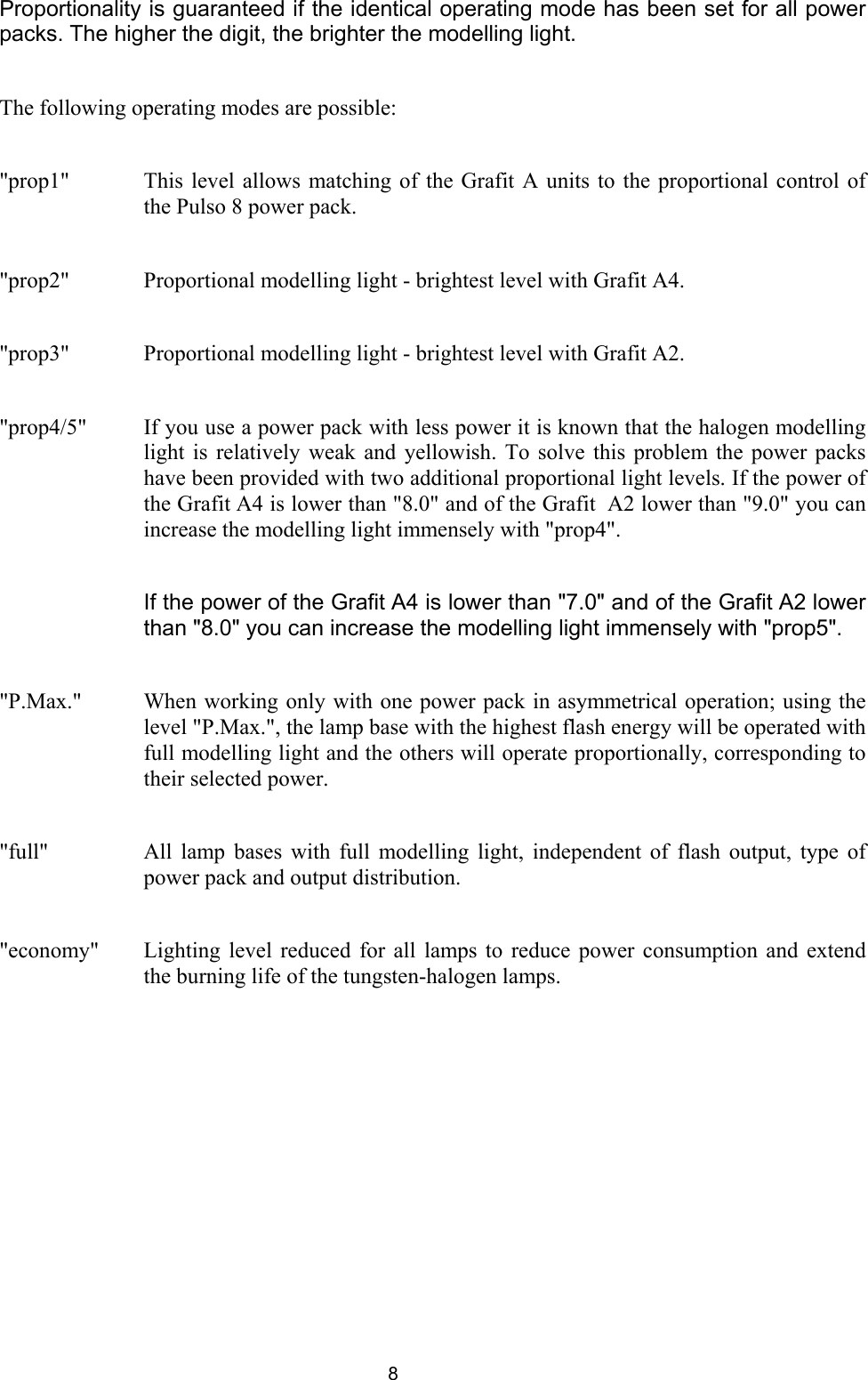 Proportionality is guaranteed if the identical operating mode has been set for all power packs. The higher the digit, the brighter the modelling light.   The following operating modes are possible:  &quot;prop1&quot;  This level allows matching of the Grafit A units to the proportional control of the Pulso 8 power pack.  &quot;prop2&quot;  Proportional modelling light - brightest level with Grafit A4.  &quot;prop3&quot;   Proportional modelling light - brightest level with Grafit A2.  &quot;prop4/5&quot;  If you use a power pack with less power it is known that the halogen modelling light is relatively weak and yellowish. To solve this problem the power packs have been provided with two additional proportional light levels. If the power of the Grafit A4 is lower than &quot;8.0&quot; and of the Grafit  A2 lower than &quot;9.0&quot; you can increase the modelling light immensely with &quot;prop4&quot;.     If the power of the Grafit A4 is lower than &quot;7.0&quot; and of the Grafit A2 lower than &quot;8.0&quot; you can increase the modelling light immensely with &quot;prop5&quot;.  &quot;P.Max.&quot;   When working only with one power pack in asymmetrical operation; using the level &quot;P.Max.&quot;, the lamp base with the highest flash energy will be operated with full modelling light and the others will operate proportionally, corresponding to their selected power.    &quot;full&quot;   All lamp bases with full modelling light, independent of flash output, type of power pack and output distribution.  &quot;economy&quot;  Lighting level reduced for all lamps to reduce power consumption and extend the burning life of the tungsten-halogen lamps.   8 