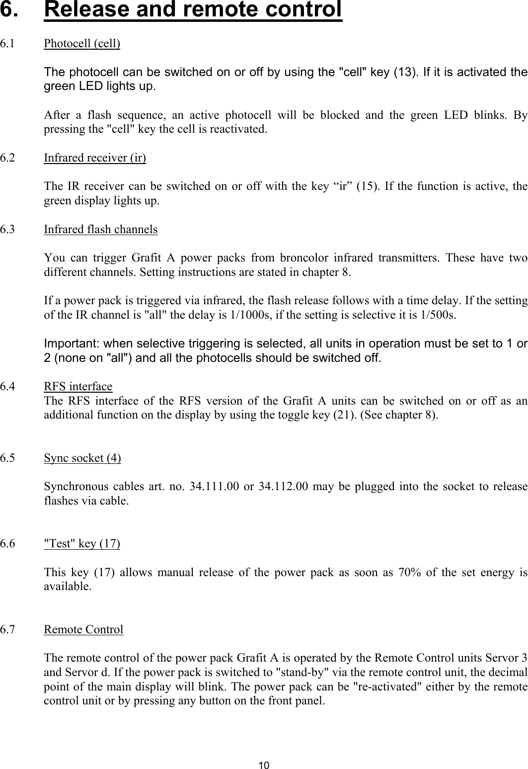 6.   Release and remote control  6.1   Photocell (cell)     The photocell can be switched on or off by using the &quot;cell&quot; key (13). If it is activated the green LED lights up.    After a flash sequence, an active photocell will be blocked and the green LED blinks. By pressing the &quot;cell&quot; key the cell is reactivated.   6.2  Infrared receiver (ir)        The IR receiver can be switched on or off with the key “ir” (15). If the function is active, the green display lights up.  6.3   Infrared flash channels     You can trigger Grafit A power packs from broncolor infrared transmitters. These have two different channels. Setting instructions are stated in chapter 8.     If a power pack is triggered via infrared, the flash release follows with a time delay. If the setting of the IR channel is &quot;all&quot; the delay is 1/1000s, if the setting is selective it is 1/500s.    Important: when selective triggering is selected, all units in operation must be set to 1 or 2 (none on &quot;all&quot;) and all the photocells should be switched off.   6.4 RFS interface     The RFS interface of the RFS version of the Grafit A units can be switched on or off as an additional function on the display by using the toggle key (21). (See chapter 8).   6.5  Sync socket (4)    Synchronous cables art. no. 34.111.00 or 34.112.00 may be plugged into the socket to release flashes via cable.    6.6  &quot;Test&quot; key (17)    This key (17) allows manual release of the power pack as soon as 70% of the set energy is available.   6.7 Remote Control    The remote control of the power pack Grafit A is operated by the Remote Control units Servor 3 and Servor d. If the power pack is switched to &quot;stand-by&quot; via the remote control unit, the decimal point of the main display will blink. The power pack can be &quot;re-activated&quot; either by the remote control unit or by pressing any button on the front panel.   10 