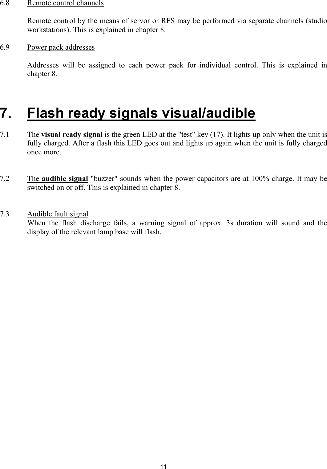  6.8  Remote control channels    Remote control by the means of servor or RFS may be performed via separate channels (studio workstations). This is explained in chapter 8.  6.9  Power pack addresses    Addresses will be assigned to each power pack for individual control. This is explained in chapter 8.     7.   Flash ready signals visual/audible  7.1   The visual ready signal is the green LED at the &quot;test&quot; key (17). It lights up only when the unit is fully charged. After a flash this LED goes out and lights up again when the unit is fully charged once more.   7.2   The audible signal &quot;buzzer&quot; sounds when the power capacitors are at 100% charge. It may be switched on or off. This is explained in chapter 8.    7.3  Audible fault signal   When the flash discharge fails, a warning signal of approx. 3s duration will sound and the display of the relevant lamp base will flash.    11 