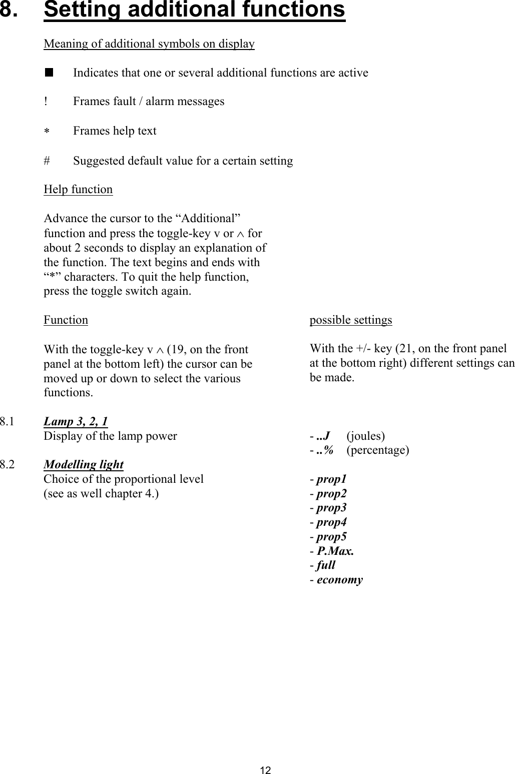 8.   Setting additional functions       Meaning of additional symbols on display    Indicates that one or several additional functions are active   !  Frames fault / alarm messages  ∗  Frames help text  #  Suggested default value for a certain setting   Help function          Advance the cursor to the “Additional” function and press the toggle-key v or ∧ for about 2 seconds to display an explanation of the function. The text begins and ends with “*” characters. To quit the help function, press the toggle switch again.         Function  possible settings       With the toggle-key v ∧ (19, on the front panel at the bottom left) the cursor can be moved up or down to select the various functions.    With the +/- key (21, on the front panel at the bottom right) different settings can be made.       8.1  Lamp 3, 2, 1     Display of the lamp power    - ..J   (joules)     - ..%   (percentage) 8.2  Modelling light     Choice of the proportional level    - prop1   (see as well chapter 4.)    - prop2     - prop3     - prop4     - prop5     - P.Max.     - full     - economy      12 