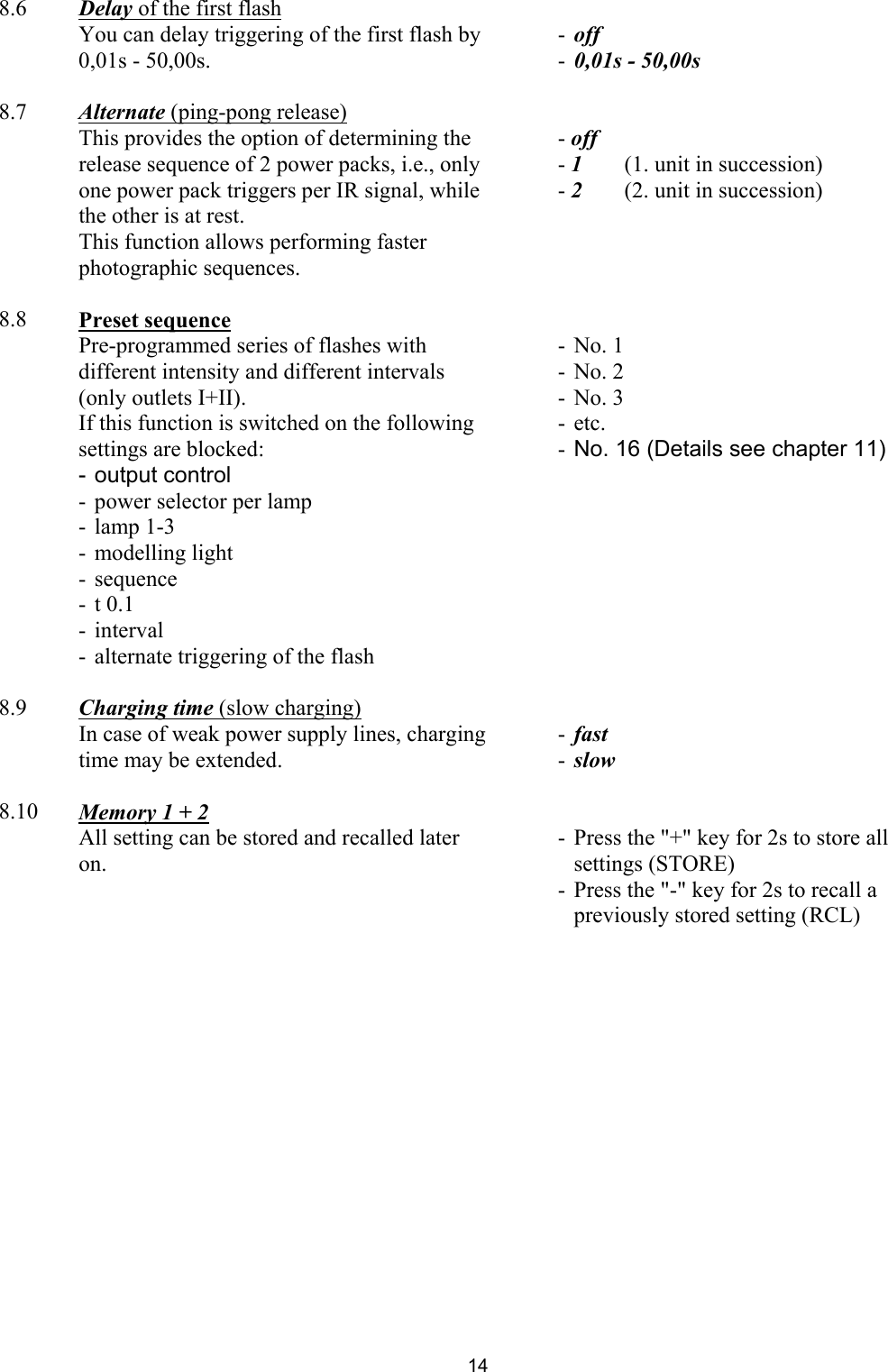  8.6  Delay of the first flash     You can delay triggering of the first flash by 0,01s - 50,00s.   - off -  0,01s - 50,00s      8.7  Alternate (ping-pong release)     This provides the option of determining the release sequence of 2 power packs, i.e., only one power pack triggers per IR signal, while the other is at rest.  This function allows performing faster photographic sequences.   - off - 1   (1. unit in succession) - 2   (2. unit in succession)      8.8  Preset sequence     Pre-programmed series of flashes with different intensity and different intervals (only outlets I+II). If this function is switched on the following settings are blocked: - output control -  power selector per lamp - lamp 1-3 - modelling light - sequence - t 0.1 - interval  -  alternate triggering of the flash  - No. 1 - No. 2 - No. 3 - etc. -  No. 16 (Details see chapter 11)     8.9  Charging time (slow charging)     In case of weak power supply lines, charging time may be extended.   - fast  -  slow       8.10  Memory 1 + 2     All setting can be stored and recalled later on.     -  Press the &quot;+&quot; key for 2s to store all settings (STORE) -  Press the &quot;-&quot; key for 2s to recall a previously stored setting (RCL)       14 