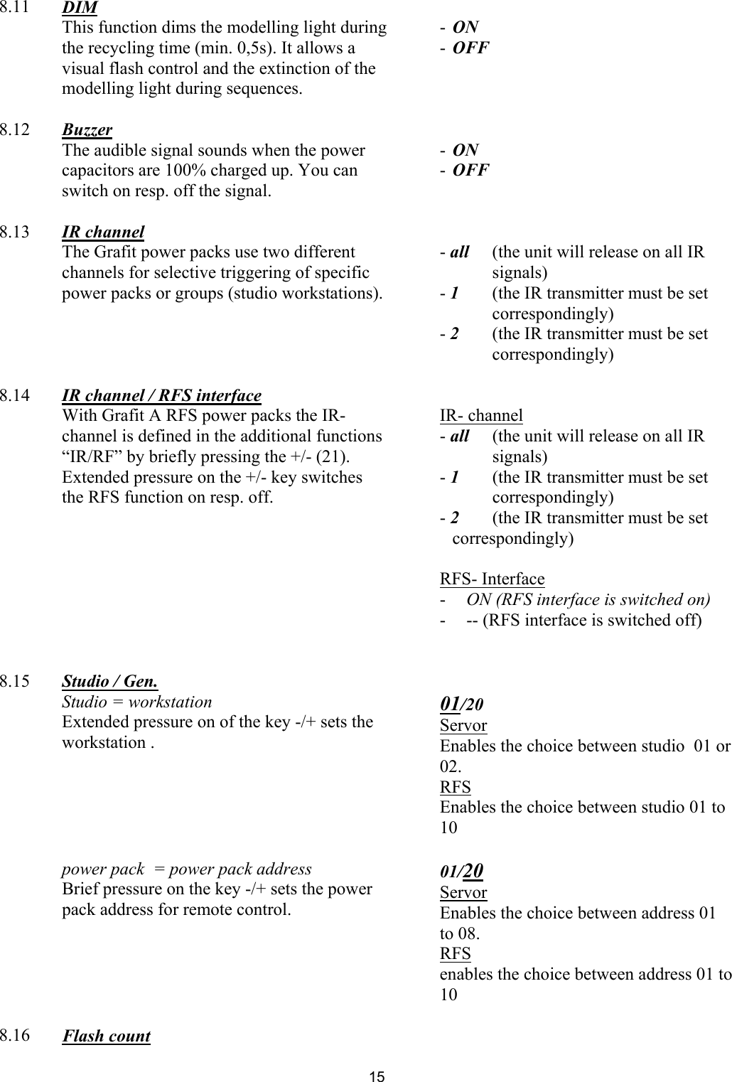  8.11  DIM     This function dims the modelling light during the recycling time (min. 0,5s). It allows a visual flash control and the extinction of the modelling light during sequences.   - ON -  OFF      8.12  Buzzer     The audible signal sounds when the power capacitors are 100% charged up. You can switch on resp. off the signal.    - ON -  OFF      8.13  IR channel     The Grafit power packs use two different channels for selective triggering of specific power packs or groups (studio workstations).   - all  (the unit will release on all IR signals) - 1  (the IR transmitter must be set correspondingly) - 2  (the IR transmitter must be set correspondingly)      8.14  IR channel / RFS interface     With Grafit A RFS power packs the IR-channel is defined in the additional functions “IR/RF” by briefly pressing the +/- (21).  Extended pressure on the +/- key switches the RFS function on resp. off.    IR- channel - all  (the unit will release on all IR signals) - 1  (the IR transmitter must be set correspondingly) - 2  (the IR transmitter must be set correspondingly)  RFS- Interface -  ON (RFS interface is switched on) -  -- (RFS interface is switched off)       8.15  Studio / Gen.      Studio = workstation Extended pressure on of the key -/+ sets the workstation .  01/20 Servor Enables the choice between studio  01 or 02.  RFS Enables the choice between studio 01 to 10       power pack  = power pack address  Brief pressure on the key -/+ sets the power pack address for remote control.  01/20 Servor Enables the choice between address 01 to 08. RFS enables the choice between address 01 to 10      8.16  Flash count   15 