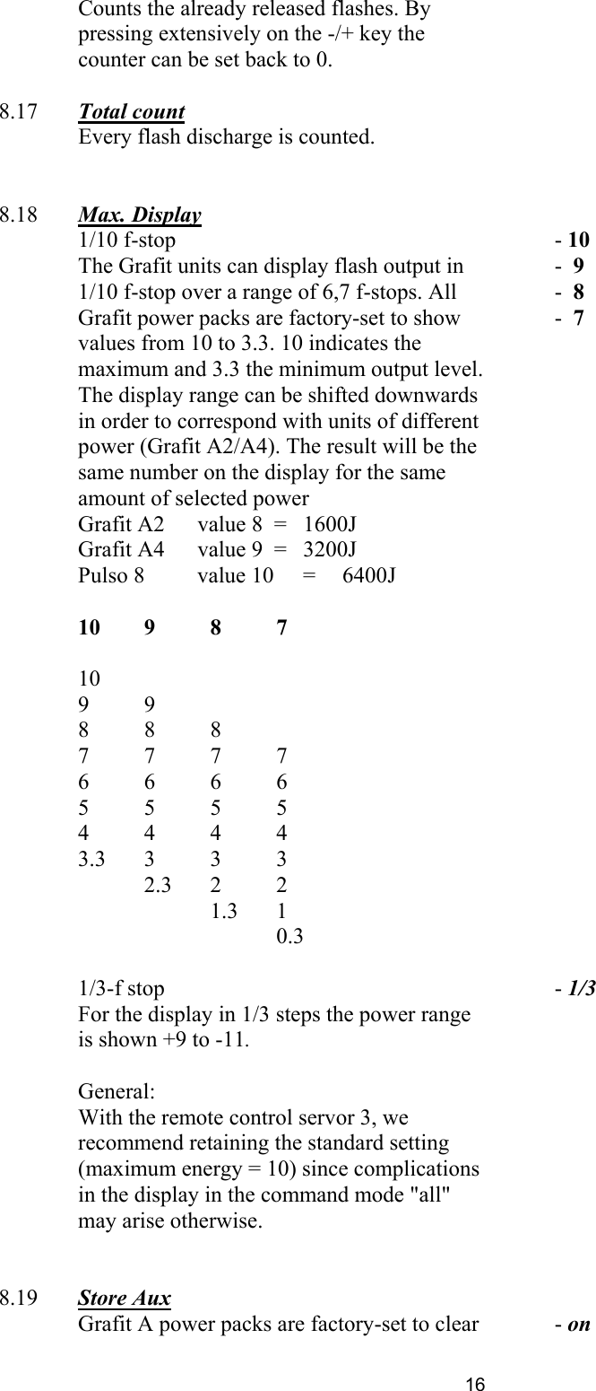   Counts the already released flashes. By pressing extensively on the -/+ key the counter can be set back to 0.         8.17  Total count     Every flash discharge is counted.            8.18  Max. Display    1/10 f-stop The Grafit units can display flash output in 1/10 f-stop over a range of 6,7 f-stops. All Grafit power packs are factory-set to show values from 10 to 3.3. 10 indicates the maximum and 3.3 the minimum output level.   - 10 -  9 -  8 -  7    The display range can be shifted downwards in order to correspond with units of different power (Grafit A2/A4). The result will be the same number on the display for the same amount of selected power Grafit A2   value 8  =   1600J Grafit A4   value 9  =   3200J Pulso 8   value 10   =   6400J        10 9 8 7   10 9 9 8 8 8 7 7 7 7 6 6 6 6 5 5 5 5 4 4 4 4 3.3 3 3 3  2.3 2 2   1.3 1    0.3        1/3-f stop   - 1/3   For the display in 1/3 steps the power range is shown +9 to -11.         General:      With the remote control servor 3, we recommend retaining the standard setting (maximum energy = 10) since complications in the display in the command mode &quot;all&quot; may arise otherwise.          8.19  Store Aux       Grafit A power packs are factory-set to clear    - on 16 