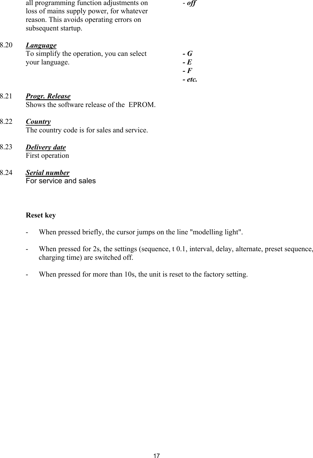 all programming function adjustments on loss of mains supply power, for whatever reason. This avoids operating errors on subsequent startup. - off      8.20  Language     To simplify the operation, you can select your language.   - G - E - F - etc.         8.21  Progr. Release       Shows the software release of the  EPROM.           8.22  Country     The country code is for sales and service.           8.23  Delivery date    First operation        8.24  Serial number      For service and sales        Reset key  -   When pressed briefly, the cursor jumps on the line &quot;modelling light&quot;.   -   When pressed for 2s, the settings (sequence, t 0.1, interval, delay, alternate, preset sequence, charging time) are switched off.  -   When pressed for more than 10s, the unit is reset to the factory setting.   17 