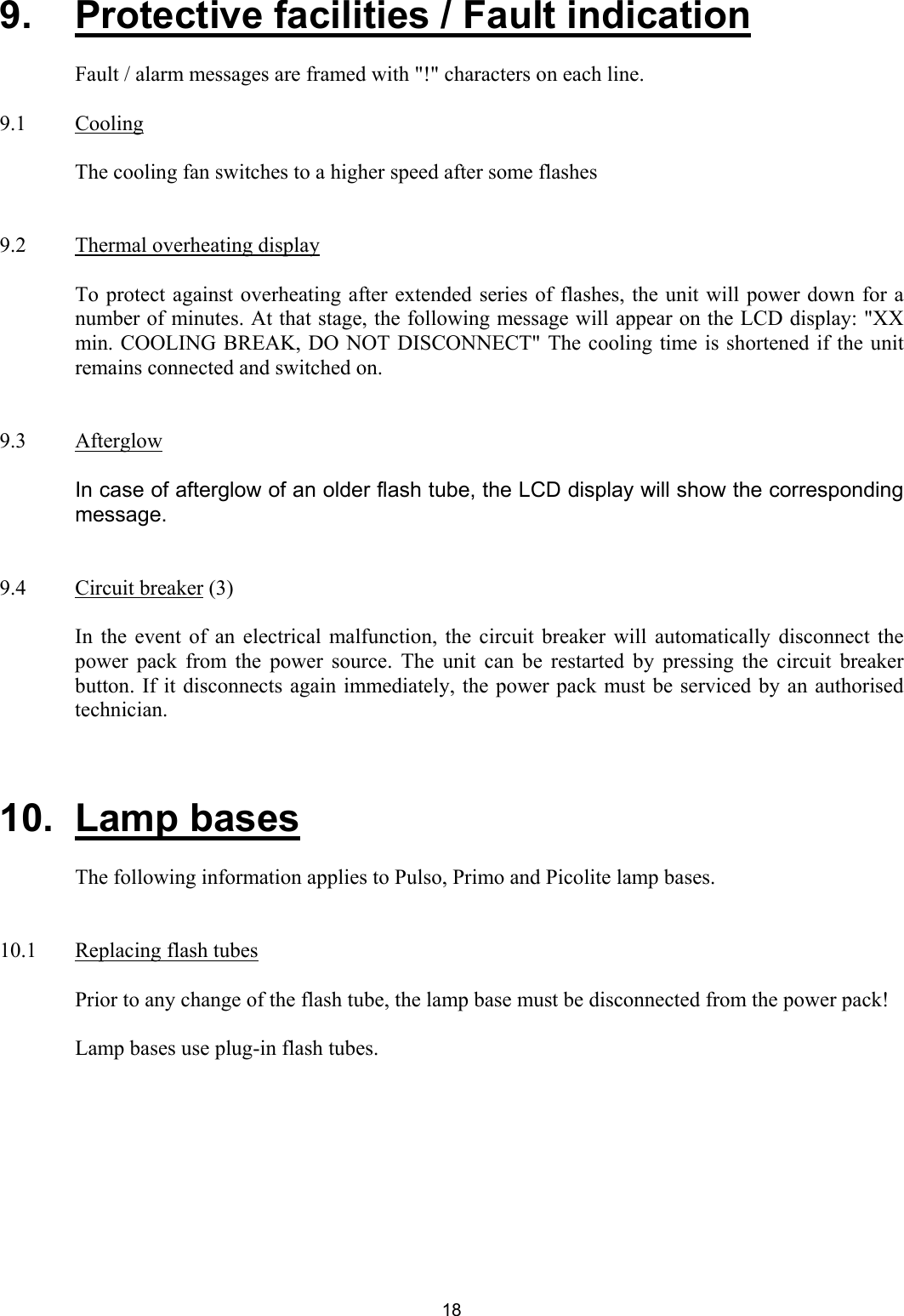 9.  Protective facilities / Fault indication    Fault / alarm messages are framed with &quot;!&quot; characters on each line.   9.1 Cooling    The cooling fan switches to a higher speed after some flashes    9.2  Thermal overheating display    To protect against overheating after extended series of flashes, the unit will power down for a number of minutes. At that stage, the following message will appear on the LCD display: &quot;XX min. COOLING BREAK, DO NOT DISCONNECT&quot; The cooling time is shortened if the unit remains connected and switched on.   9.3 Afterglow    In case of afterglow of an older flash tube, the LCD display will show the corresponding message.   9.4 Circuit breaker (3)  In the event of an electrical malfunction, the circuit breaker will automatically disconnect the power pack from the power source. The unit can be restarted by pressing the circuit breaker button. If it disconnects again immediately, the power pack must be serviced by an authorised technician.    10. Lamp bases    The following information applies to Pulso, Primo and Picolite lamp bases.    10.1  Replacing flash tubes    Prior to any change of the flash tube, the lamp base must be disconnected from the power pack!    Lamp bases use plug-in flash tubes.    18 