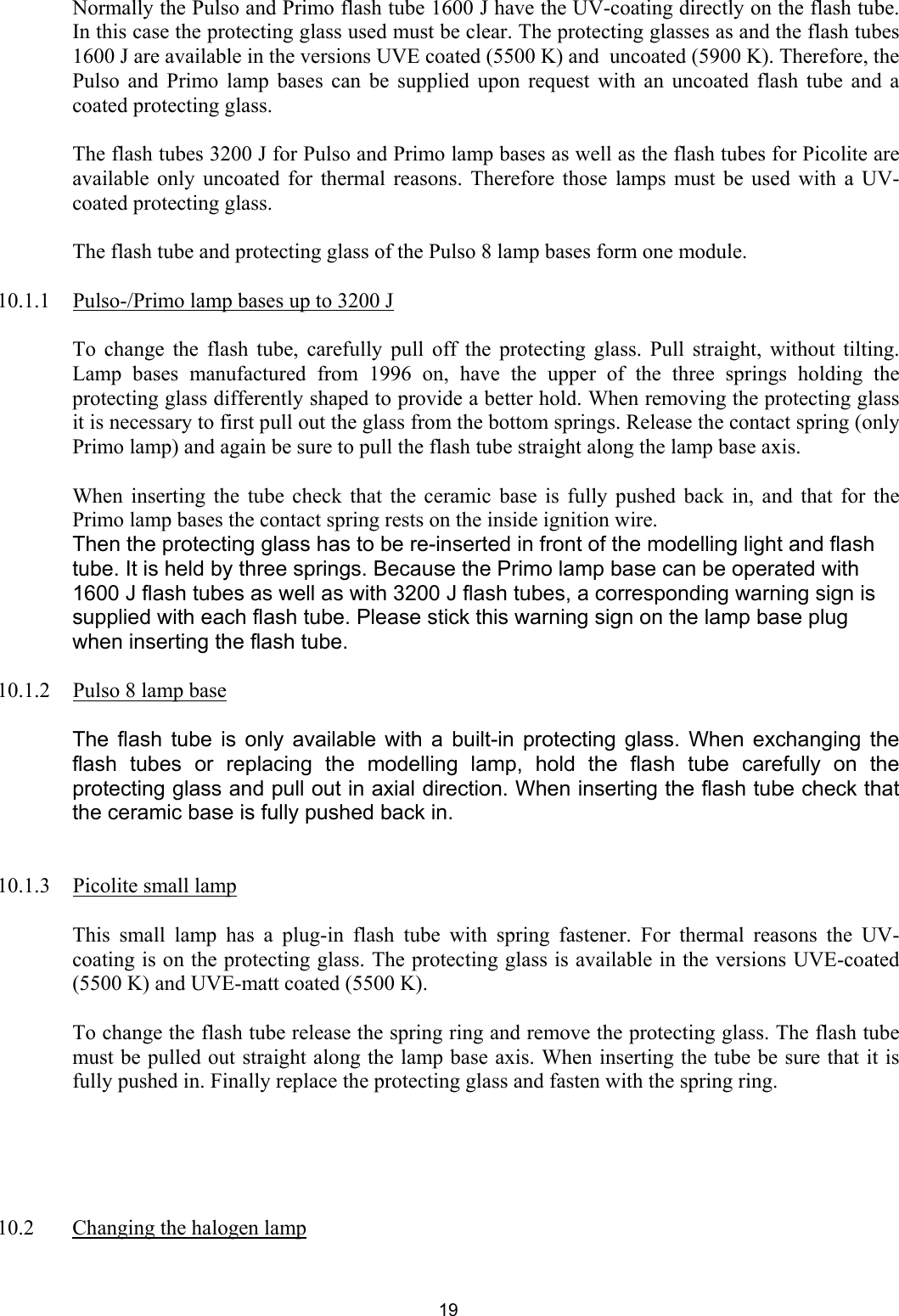   Normally the Pulso and Primo flash tube 1600 J have the UV-coating directly on the flash tube. In this case the protecting glass used must be clear. The protecting glasses as and the flash tubes 1600 J are available in the versions UVE coated (5500 K) and  uncoated (5900 K). Therefore, the Pulso and Primo lamp bases can be supplied upon request with an uncoated flash tube and a coated protecting glass.     The flash tubes 3200 J for Pulso and Primo lamp bases as well as the flash tubes for Picolite are available only uncoated for thermal reasons. Therefore those lamps must be used with a UV-coated protecting glass.     The flash tube and protecting glass of the Pulso 8 lamp bases form one module.     10.1.1  Pulso-/Primo lamp bases up to 3200 J  To change the flash tube, carefully pull off the protecting glass. Pull straight, without tilting. Lamp bases manufactured from 1996 on, have the upper of the three springs holding the protecting glass differently shaped to provide a better hold. When removing the protecting glass it is necessary to first pull out the glass from the bottom springs. Release the contact spring (only Primo lamp) and again be sure to pull the flash tube straight along the lamp base axis.   When inserting the tube check that the ceramic base is fully pushed back in, and that for the Primo lamp bases the contact spring rests on the inside ignition wire.  Then the protecting glass has to be re-inserted in front of the modelling light and flash tube. It is held by three springs. Because the Primo lamp base can be operated with 1600 J flash tubes as well as with 3200 J flash tubes, a corresponding warning sign is supplied with each flash tube. Please stick this warning sign on the lamp base plug when inserting the flash tube.  10.1.2  Pulso 8 lamp base    The flash tube is only available with a built-in protecting glass. When exchanging the flash tubes or replacing the modelling lamp, hold the flash tube carefully on the protecting glass and pull out in axial direction. When inserting the flash tube check that the ceramic base is fully pushed back in.      10.1.3  Picolite small lamp  This small lamp has a plug-in flash tube with spring fastener. For thermal reasons the UV-coating is on the protecting glass. The protecting glass is available in the versions UVE-coated (5500 K) and UVE-matt coated (5500 K).   To change the flash tube release the spring ring and remove the protecting glass. The flash tube must be pulled out straight along the lamp base axis. When inserting the tube be sure that it is fully pushed in. Finally replace the protecting glass and fasten with the spring ring.        10.2  Changing the halogen lamp  19 