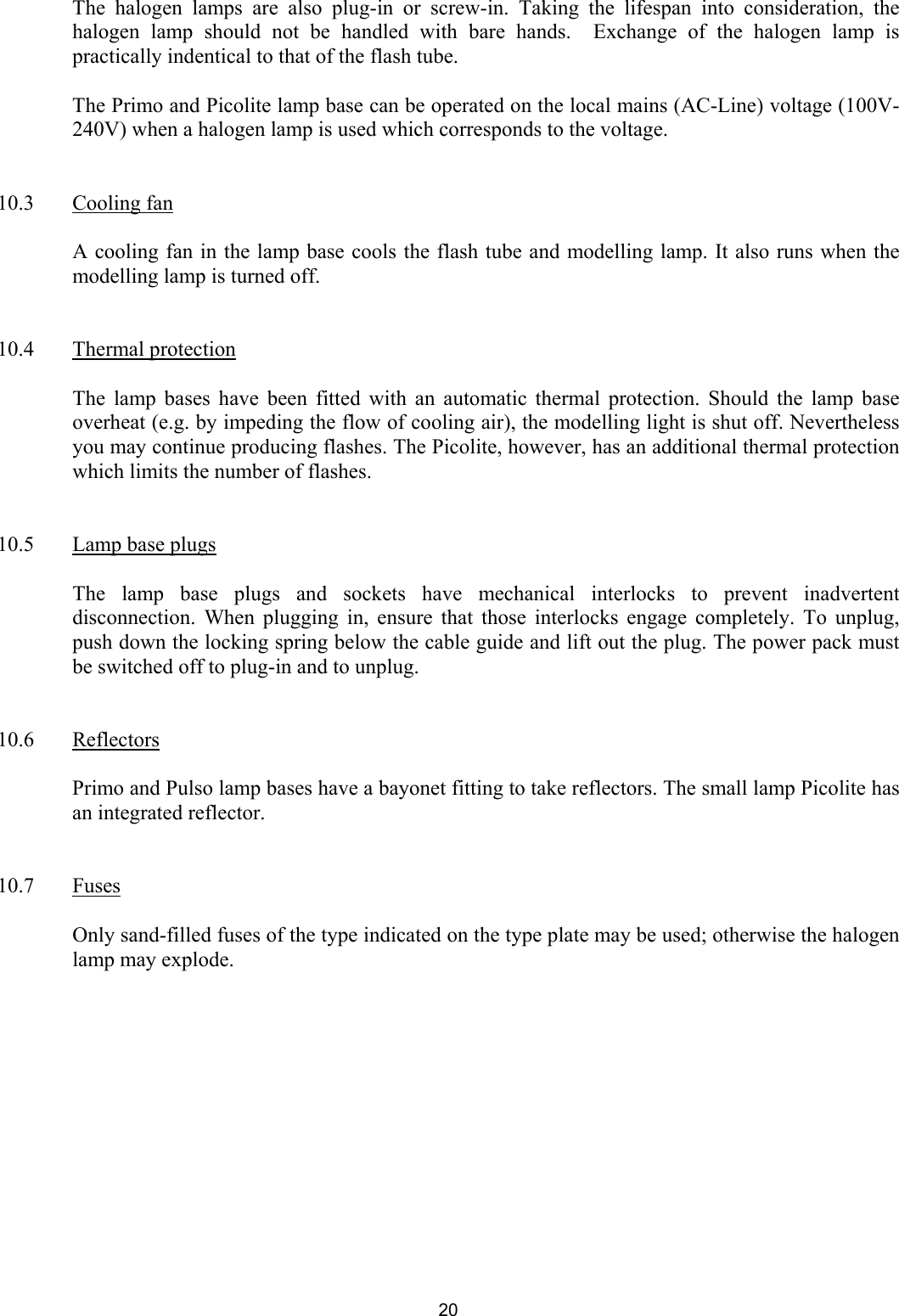  The halogen lamps are also plug-in or screw-in. Taking the lifespan into consideration, the halogen lamp should not be handled with bare hands.  Exchange of the halogen lamp is practically indentical to that of the flash tube.     The Primo and Picolite lamp base can be operated on the local mains (AC-Line) voltage (100V-240V) when a halogen lamp is used which corresponds to the voltage.    10.3 Cooling fan    A cooling fan in the lamp base cools the flash tube and modelling lamp. It also runs when the modelling lamp is turned off.   10.4 Thermal protection    The lamp bases have been fitted with an automatic thermal protection. Should the lamp base overheat (e.g. by impeding the flow of cooling air), the modelling light is shut off. Nevertheless you may continue producing flashes. The Picolite, however, has an additional thermal protection which limits the number of flashes.    10.5  Lamp base plugs    The lamp base plugs and sockets have mechanical interlocks to prevent inadvertent disconnection. When plugging in, ensure that those interlocks engage completely. To unplug, push down the locking spring below the cable guide and lift out the plug. The power pack must be switched off to plug-in and to unplug.     10.6 Reflectors    Primo and Pulso lamp bases have a bayonet fitting to take reflectors. The small lamp Picolite has an integrated reflector.    10.7 Fuses    Only sand-filled fuses of the type indicated on the type plate may be used; otherwise the halogen lamp may explode.           20 