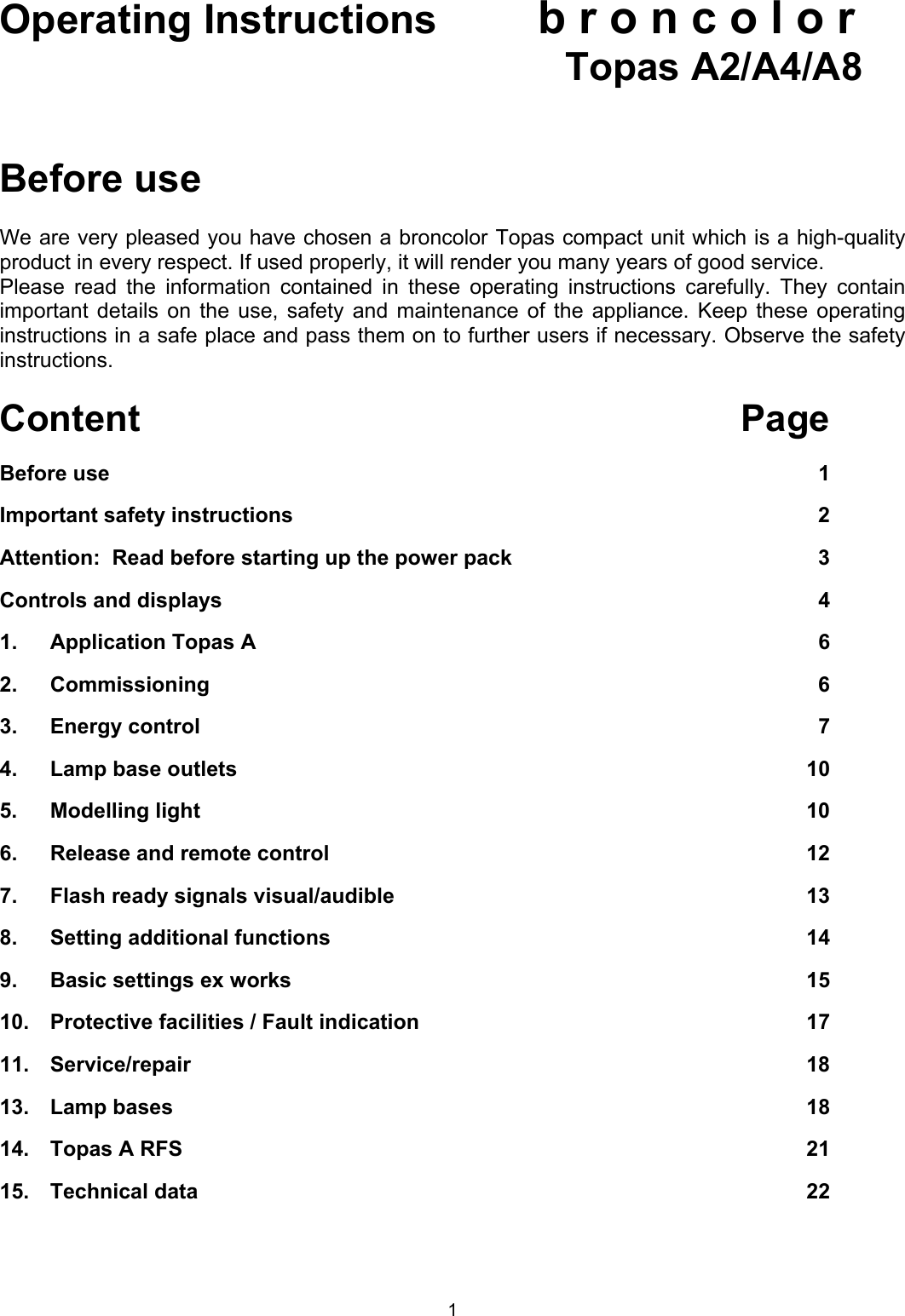 Operating Instructions b r o n c o l o r          Topas A2/A4/A8   Before use  We are very pleased you have chosen a broncolor Topas compact unit which is a high-quality product in every respect. If used properly, it will render you many years of good service. Please read the information contained in these operating instructions carefully. They contain important details on the use, safety and maintenance of the appliance. Keep these operating instructions in a safe place and pass them on to further users if necessary. Observe the safety instructions.  Content Page Before use  1 Important safety instructions  2 Attention:  Read before starting up the power pack  3 Controls and displays  4 1.  Application Topas A  6 2.  Commissioning 6 3.  Energy control  7 4.  Lamp base outlets  10 5.  Modelling light  10 6.  Release and remote control  12 7.  Flash ready signals visual/audible  13 8.  Setting additional functions  14 9.  Basic settings ex works  15 10. Protective facilities / Fault indication  17 11.  Service/repair 18 13. Lamp bases  18 14.   Topas A RFS  21 15.   Technical data  22 1 