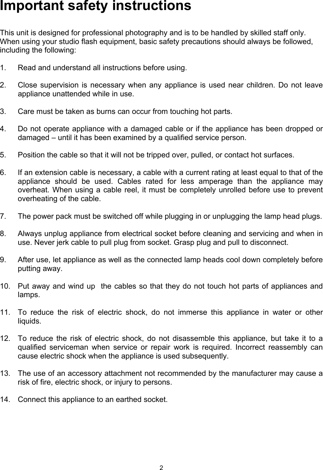 Important safety instructions  This unit is designed for professional photography and is to be handled by skilled staff only.  When using your studio flash equipment, basic safety precautions should always be followed, including the following:  1.  Read and understand all instructions before using.  2.  Close supervision is necessary when any appliance is used near children. Do not leave appliance unattended while in use.  3.   Care must be taken as burns can occur from touching hot parts.  4.   Do not operate appliance with a damaged cable or if the appliance has been dropped or damaged – until it has been examined by a qualified service person.  5.   Position the cable so that it will not be tripped over, pulled, or contact hot surfaces.  6.   If an extension cable is necessary, a cable with a current rating at least equal to that of the appliance should be used. Cables rated for less amperage than the appliance may overheat. When using a cable reel, it must be completely unrolled before use to prevent overheating of the cable.   7.  The power pack must be switched off while plugging in or unplugging the lamp head plugs.  8.   Always unplug appliance from electrical socket before cleaning and servicing and when in use. Never jerk cable to pull plug from socket. Grasp plug and pull to disconnect.  9.   After use, let appliance as well as the connected lamp heads cool down completely before putting away.   10.   Put away and wind up  the cables so that they do not touch hot parts of appliances and lamps.  11.   To reduce the risk of electric shock, do not immerse this appliance in water or other liquids.  12.   To reduce the risk of electric shock, do not disassemble this appliance, but take it to a qualified serviceman when service or repair work is required. Incorrect reassembly can cause electric shock when the appliance is used subsequently.  13.   The use of an accessory attachment not recommended by the manufacturer may cause a risk of fire, electric shock, or injury to persons.   14.   Connect this appliance to an earthed socket. 2 