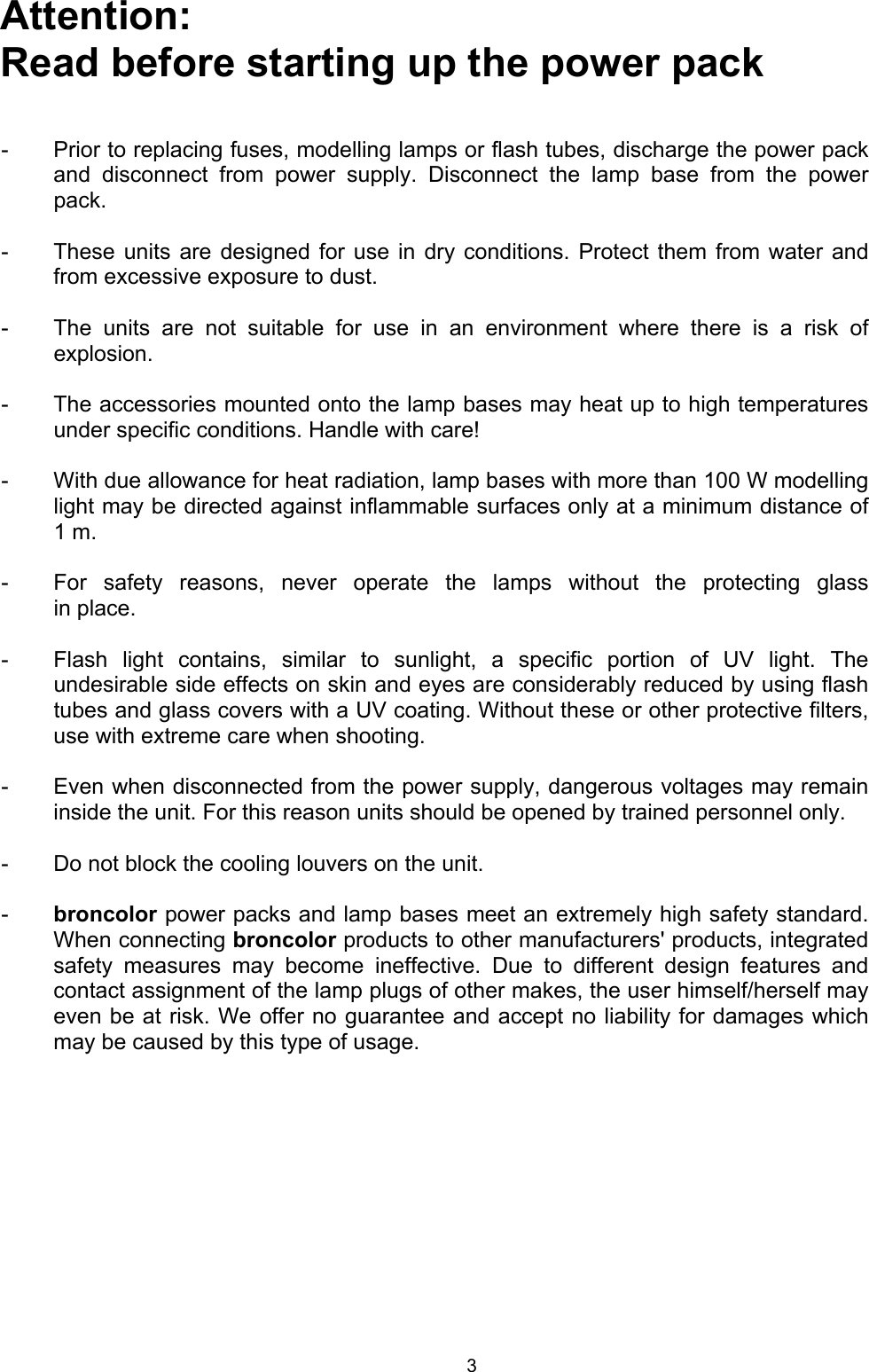 Attention:  Read before starting up the power pack   -  Prior to replacing fuses, modelling lamps or flash tubes, discharge the power packand disconnect from power supply. Disconnect the lamp base from the powerpack.  -  These units are designed for use in dry conditions. Protect them from water andfrom excessive exposure to dust.  -  The units are not suitable for use in an environment where there is a risk of explosion.  -  The accessories mounted onto the lamp bases may heat up to high temperaturesunder specific conditions. Handle with care!  -  With due allowance for heat radiation, lamp bases with more than 100 W modellinglight may be directed against inflammable surfaces only at a minimum distance of1 m.  -  For safety reasons, never operate the lamps without the protecting glassin place.  -  Flash light contains, similar to sunlight, a specific portion of UV light. Theundesirable side effects on skin and eyes are considerably reduced by using flashtubes and glass covers with a UV coating. Without these or other protective filters,use with extreme care when shooting.  -  Even when disconnected from the power supply, dangerous voltages may remaininside the unit. For this reason units should be opened by trained personnel only.  -  Do not block the cooling louvers on the unit.  -  broncolor power packs and lamp bases meet an extremely high safety standard.When connecting broncolor products to other manufacturers&apos; products, integrated safety measures may become ineffective. Due to different design features andcontact assignment of the lamp plugs of other makes, the user himself/herself mayeven be at risk. We offer no guarantee and accept no liability for damages which may be caused by this type of usage. 3 