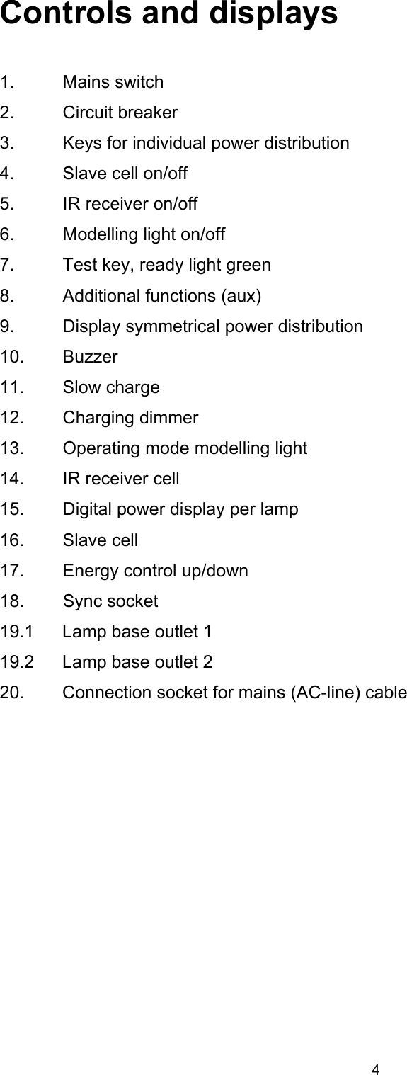  Controls and displays   1. Mains switch 2. Circuit breaker 3.  Keys for individual power distribution 4.  Slave cell on/off 5.  IR receiver on/off 6.  Modelling light on/off 7.  Test key, ready light green 8.  Additional functions (aux) 9.  Display symmetrical power distribution 10. Buzzer 11. Slow charge 12. Charging dimmer 13.  Operating mode modelling light 14.  IR receiver cell 15.  Digital power display per lamp 16. Slave cell 17.  Energy control up/down 18. Sync socket 19.1  Lamp base outlet 1 19.2  Lamp base outlet 2 20.  Connection socket for mains (AC-line) cable 4 