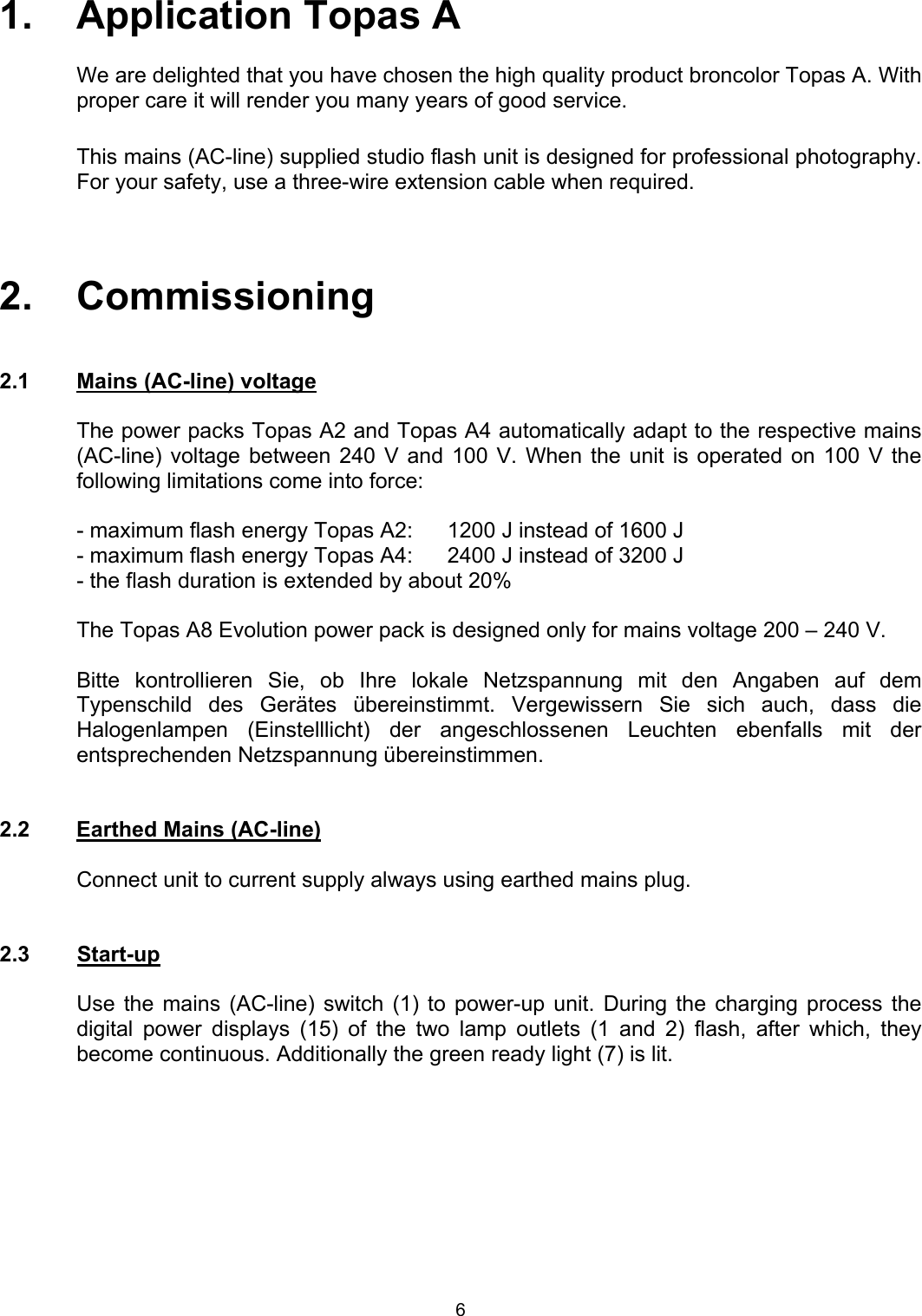  1.   Application Topas A  We are delighted that you have chosen the high quality product broncolor Topas A. With proper care it will render you many years of good service.  This mains (AC-line) supplied studio flash unit is designed for professional photography. For your safety, use a three-wire extension cable when required.    2.   Commissioning   2.1  Mains (AC-line) voltage  The power packs Topas A2 and Topas A4 automatically adapt to the respective mains (AC-line) voltage between 240 V and 100 V. When the unit is operated on 100 V the following limitations come into force:  - maximum flash energy Topas A2:  1200 J instead of 1600 J - maximum flash energy Topas A4:  2400 J instead of 3200 J - the flash duration is extended by about 20%    The Topas A8 Evolution power pack is designed only for mains voltage 200 – 240 V.  Bitte kontrollieren Sie, ob Ihre lokale Netzspannung mit den Angaben auf dem Typenschild des Gerätes übereinstimmt. Vergewissern Sie sich auch, dass die Halogenlampen (Einstelllicht) der angeschlossenen Leuchten ebenfalls mit der entsprechenden Netzspannung übereinstimmen.   2.2  Earthed Mains (AC-line)    Connect unit to current supply always using earthed mains plug.   2.3 Start-up    Use the mains (AC-line) switch (1) to power-up unit. During the charging process the digital power displays (15) of the two lamp outlets (1 and 2) flash, after which, they become continuous. Additionally the green ready light (7) is lit. 6 