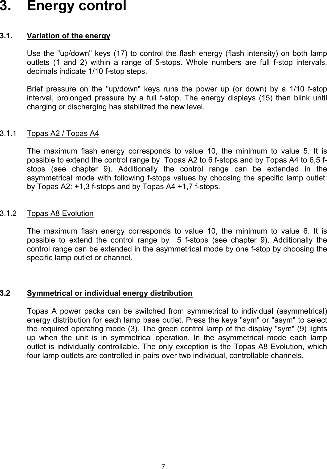  3.   Energy control   3.1.  Variation of the energy  Use the &quot;up/down&quot; keys (17) to control the flash energy (flash intensity) on both lamp outlets (1 and 2) within a range of 5-stops. Whole numbers are full f-stop intervals, decimals indicate 1/10 f-stop steps.   Brief pressure on the &quot;up/down&quot; keys runs the power up (or down) by a 1/10 f-stop interval, prolonged pressure by a full f-stop. The energy displays (15) then blink until charging or discharging has stabilized the new level.   3.1.1  Topas A2 / Topas A4  The maximum flash energy corresponds to value 10, the minimum to value 5. It is possible to extend the control range by  Topas A2 to 6 f-stops and by Topas A4 to 6,5 f-stops (see chapter 9). Additionally the control range can be extended in the asymmetrical mode with following f-stops values by choosing the specific lamp outlet: by Topas A2: +1,3 f-stops and by Topas A4 +1,7 f-stops.   3.1.2  Topas A8 Evolution  The maximum flash energy corresponds to value 10, the minimum to value 6. It is possible to extend the control range by  5 f-stops (see chapter 9). Additionally the control range can be extended in the asymmetrical mode by one f-stop by choosing the specific lamp outlet or channel.     3.2  Symmetrical or individual energy distribution  Topas A power packs can be switched from symmetrical to individual (asymmetrical) energy distribution for each lamp base outlet. Press the keys &quot;sym&quot; or &quot;asym&quot; to select the required operating mode (3). The green control lamp of the display &quot;sym&quot; (9) lights up when the unit is in symmetrical operation. In the asymmetrical mode each lamp outlet is individually controllable. The only exception is the Topas A8 Evolution, which four lamp outlets are controlled in pairs over two individual, controllable channels.   7 