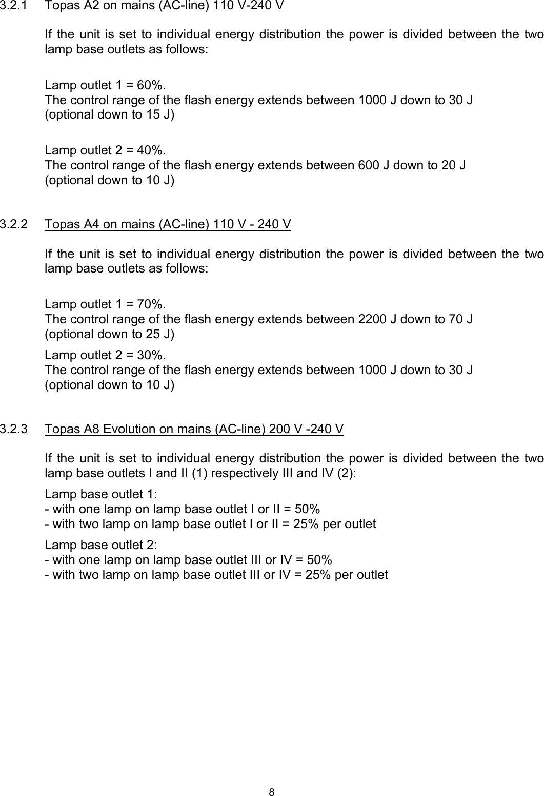 3.2.1  Topas A2 on mains (AC-line) 110 V-240 V  If the unit is set to individual energy distribution the power is divided between the two lamp base outlets as follows:  Lamp outlet 1 = 60%. The control range of the flash energy extends between 1000 J down to 30 J (optional down to 15 J)  Lamp outlet 2 = 40%. The control range of the flash energy extends between 600 J down to 20 J (optional down to 10 J)   3.2.2  Topas A4 on mains (AC-line) 110 V - 240 V  If the unit is set to individual energy distribution the power is divided between the two lamp base outlets as follows:  Lamp outlet 1 = 70%. The control range of the flash energy extends between 2200 J down to 70 J (optional down to 25 J) Lamp outlet 2 = 30%. The control range of the flash energy extends between 1000 J down to 30 J (optional down to 10 J)   3.2.3  Topas A8 Evolution on mains (AC-line) 200 V -240 V  If the unit is set to individual energy distribution the power is divided between the two lamp base outlets I and II (1) respectively III and IV (2): Lamp base outlet 1: - with one lamp on lamp base outlet I or II = 50% - with two lamp on lamp base outlet I or II = 25% per outlet Lamp base outlet 2: - with one lamp on lamp base outlet III or IV = 50% - with two lamp on lamp base outlet III or IV = 25% per outlet  8 