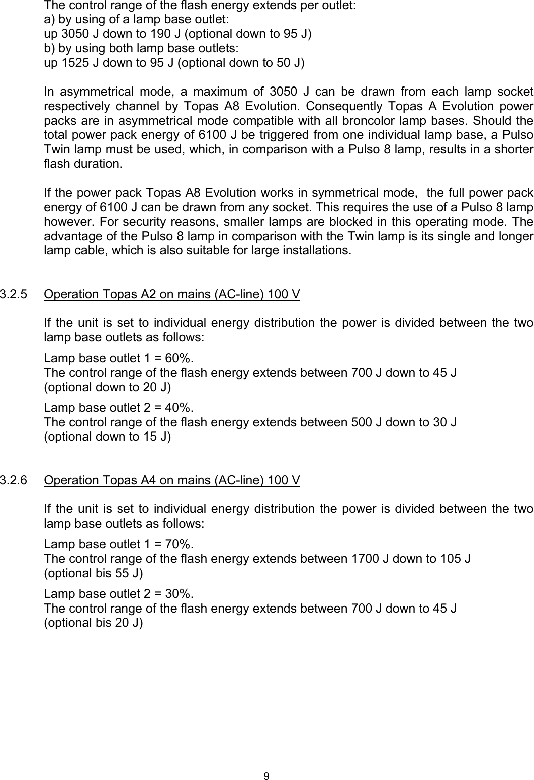 The control range of the flash energy extends per outlet: a) by using of a lamp base outlet:  up 3050 J down to 190 J (optional down to 95 J) b) by using both lamp base outlets:  up 1525 J down to 95 J (optional down to 50 J)  In asymmetrical mode, a maximum of 3050 J can be drawn from each lamp socket respectively channel by Topas A8 Evolution. Consequently Topas A Evolution power packs are in asymmetrical mode compatible with all broncolor lamp bases. Should the total power pack energy of 6100 J be triggered from one individual lamp base, a Pulso Twin lamp must be used, which, in comparison with a Pulso 8 lamp, results in a shorter flash duration.   If the power pack Topas A8 Evolution works in symmetrical mode,  the full power pack energy of 6100 J can be drawn from any socket. This requires the use of a Pulso 8 lamp however. For security reasons, smaller lamps are blocked in this operating mode. The advantage of the Pulso 8 lamp in comparison with the Twin lamp is its single and longer lamp cable, which is also suitable for large installations.   3.2.5  Operation Topas A2 on mains (AC-line) 100 V  If the unit is set to individual energy distribution the power is divided between the two lamp base outlets as follows: Lamp base outlet 1 = 60%. The control range of the flash energy extends between 700 J down to 45 J (optional down to 20 J) Lamp base outlet 2 = 40%. The control range of the flash energy extends between 500 J down to 30 J (optional down to 15 J)   3.2.6 Operation Topas A4 on mains (AC-line) 100 V  If the unit is set to individual energy distribution the power is divided between the two lamp base outlets as follows: Lamp base outlet 1 = 70%. The control range of the flash energy extends between 1700 J down to 105 J (optional bis 55 J) Lamp base outlet 2 = 30%. The control range of the flash energy extends between 700 J down to 45 J (optional bis 20 J)  9 