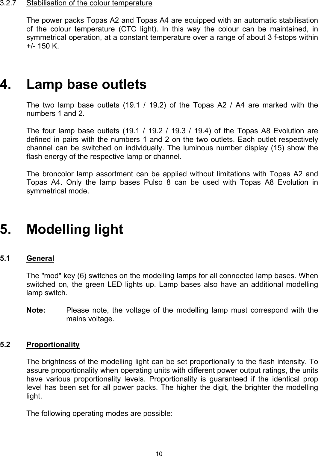  3.2.7  Stabilisation of the colour temperature   The power packs Topas A2 and Topas A4 are equipped with an automatic stabilisation of the colour temperature (CTC light). In this way the colour can be maintained, in symmetrical operation, at a constant temperature over a range of about 3 f-stops within +/- 150 K.    4.   Lamp base outlets  The two lamp base outlets (19.1 / 19.2) of the Topas A2 / A4 are marked with the numbers 1 and 2.   The four lamp base outlets (19.1 / 19.2 / 19.3 / 19.4) of the Topas A8 Evolution are defined in pairs with the numbers 1 and 2 on the two outlets. Each outlet respectively channel can be switched on individually. The luminous number display (15) show the flash energy of the respective lamp or channel.   The broncolor lamp assortment can be applied without limitations with Topas A2 and Topas A4. Only the lamp bases Pulso 8 can be used with Topas A8 Evolution in symmetrical mode.     5.   Modelling light   5.1 General  The &quot;mod&quot; key (6) switches on the modelling lamps for all connected lamp bases. When switched on, the green LED lights up. Lamp bases also have an additional modelling lamp switch.  Note:  Please note, the voltage of the modelling lamp must correspond with the mains voltage.    5.2 Proportionality    The brightness of the modelling light can be set proportionally to the flash intensity. To assure proportionality when operating units with different power output ratings, the units have various proportionality levels. Proportionality is guaranteed if the identical prop level has been set for all power packs. The higher the digit, the brighter the modelling light.  The following operating modes are possible:   10 