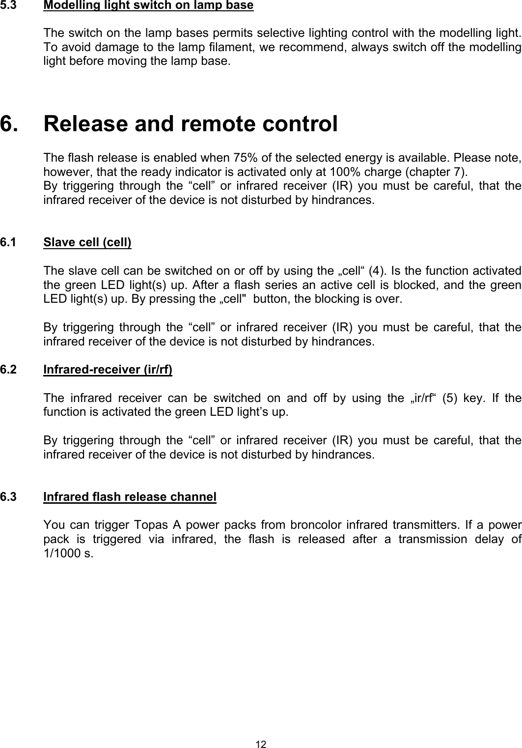  5.3  Modelling light switch on lamp base  The switch on the lamp bases permits selective lighting control with the modelling light. To avoid damage to the lamp filament, we recommend, always switch off the modelling light before moving the lamp base.    6.   Release and remote control  The flash release is enabled when 75% of the selected energy is available. Please note, however, that the ready indicator is activated only at 100% charge (chapter 7).  By triggering through the “cell” or infrared receiver (IR) you must be careful, that the infrared receiver of the device is not disturbed by hindrances.    6.1  Slave cell (cell)  The slave cell can be switched on or off by using the „cell“ (4). Is the function activated the green LED light(s) up. After a flash series an active cell is blocked, and the green  LED light(s) up. By pressing the „cell&quot;  button, the blocking is over.   By triggering through the “cell” or infrared receiver (IR) you must be careful, that the infrared receiver of the device is not disturbed by hindrances.  6.2 Infrared-receiver (ir/rf)  The infrared receiver can be switched on and off by using the „ir/rf“ (5) key. If the function is activated the green LED light’s up.   By triggering through the “cell” or infrared receiver (IR) you must be careful, that the infrared receiver of the device is not disturbed by hindrances.   6.3  Infrared flash release channel  You can trigger Topas A power packs from broncolor infrared transmitters. If a power pack is triggered via infrared, the flash is released after a transmission delay of  1/1000 s.  12 