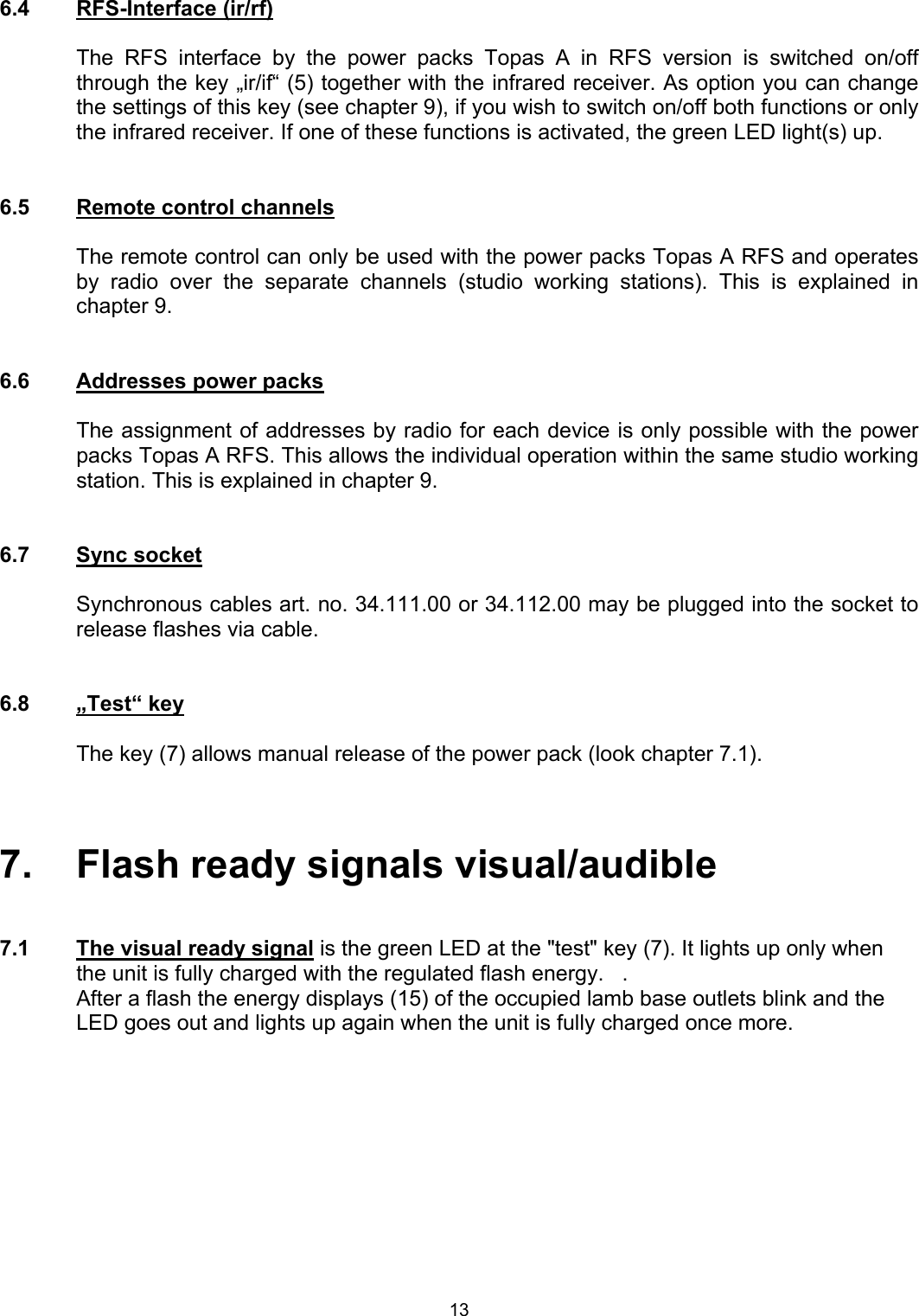  6.4   RFS-Interface (ir/rf)  The RFS interface by the power packs Topas A in RFS version is switched on/off through the key „ir/if“ (5) together with the infrared receiver. As option you can change the settings of this key (see chapter 9), if you wish to switch on/off both functions or only the infrared receiver. If one of these functions is activated, the green LED light(s) up.   6.5  Remote control channels  The remote control can only be used with the power packs Topas A RFS and operates by radio over the separate channels (studio working stations). This is explained in chapter 9.    6.6  Addresses power packs  The assignment of addresses by radio for each device is only possible with the power packs Topas A RFS. This allows the individual operation within the same studio working station. This is explained in chapter 9.    6.7 Sync socket  Synchronous cables art. no. 34.111.00 or 34.112.00 may be plugged into the socket to release flashes via cable.   6.8 „Test“ key   The key (7) allows manual release of the power pack (look chapter 7.1).    7.   Flash ready signals visual/audible   7.1  The visual ready signal is the green LED at the &quot;test&quot; key (7). It lights up only when the unit is fully charged with the regulated flash energy.   .  After a flash the energy displays (15) of the occupied lamb base outlets blink and the LED goes out and lights up again when the unit is fully charged once more.   13 