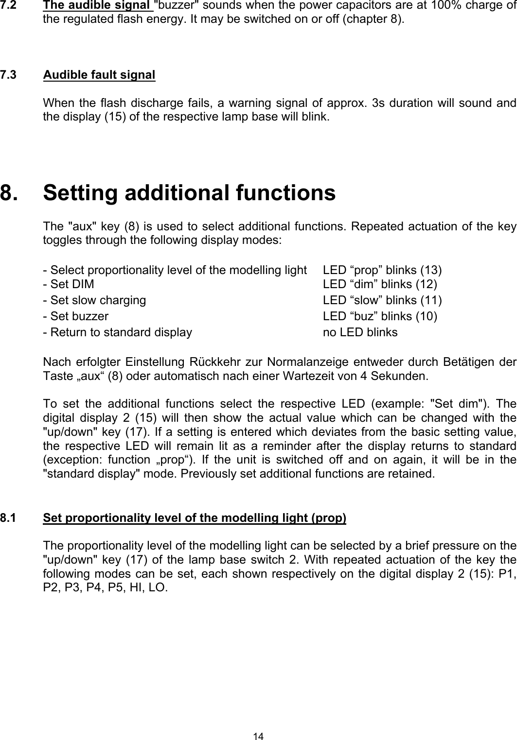  7.2  The audible signal &quot;buzzer&quot; sounds when the power capacitors are at 100% charge of the regulated flash energy. It may be switched on or off (chapter 8).    7.3  Audible fault signal    When the flash discharge fails, a warning signal of approx. 3s duration will sound and the display (15) of the respective lamp base will blink.     8.   Setting additional functions    The &quot;aux&quot; key (8) is used to select additional functions. Repeated actuation of the key toggles through the following display modes:    - Select proportionality level of the modelling light  LED “prop” blinks (13) - Set DIM    LED “dim” blinks (12) - Set slow charging    LED “slow” blinks (11) - Set buzzer    LED “buz” blinks (10)  - Return to standard display   no LED blinks  Nach erfolgter Einstellung Rückkehr zur Normalanzeige entweder durch Betätigen der Taste „aux“ (8) oder automatisch nach einer Wartezeit von 4 Sekunden.  To set the additional functions select the respective LED (example: &quot;Set dim&quot;). The digital display 2 (15) will then show the actual value which can be changed with the &quot;up/down&quot; key (17). If a setting is entered which deviates from the basic setting value, the respective LED will remain lit as a reminder after the display returns to standard (exception: function „prop“). If the unit is switched off and on again, it will be in the &quot;standard display&quot; mode. Previously set additional functions are retained.   8.1  Set proportionality level of the modelling light (prop)  The proportionality level of the modelling light can be selected by a brief pressure on the &quot;up/down&quot; key (17) of the lamp base switch 2. With repeated actuation of the key the following modes can be set, each shown respectively on the digital display 2 (15): P1, P2, P3, P4, P5, HI, LO.  14 