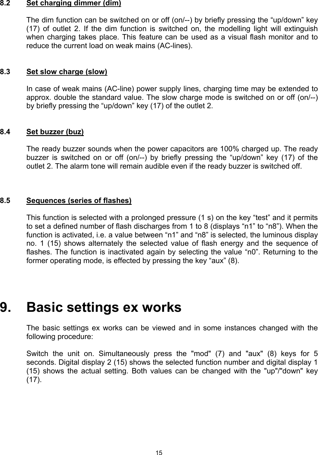  8.2  Set charging dimmer (dim)  The dim function can be switched on or off (on/--) by briefly pressing the “up/down” key (17) of outlet 2. If the dim function is switched on, the modelling light will extinguish when charging takes place. This feature can be used as a visual flash monitor and to reduce the current load on weak mains (AC-lines).   8.3  Set slow charge (slow)    In case of weak mains (AC-line) power supply lines, charging time may be extended to approx. double the standard value. The slow charge mode is switched on or off (on/--) by briefly pressing the “up/down” key (17) of the outlet 2.   8.4  Set buzzer (buz)    The ready buzzer sounds when the power capacitors are 100% charged up. The ready buzzer is switched on or off (on/--) by briefly pressing the “up/down” key (17) of the outlet 2. The alarm tone will remain audible even if the ready buzzer is switched off.    8.5  Sequences (series of flashes)    This function is selected with a prolonged pressure (1 s) on the key “test” and it permits to set a defined number of flash discharges from 1 to 8 (displays “n1” to “n8”). When the function is activated, i.e. a value between “n1” and “n8” is selected, the luminous display no. 1 (15) shows alternately the selected value of flash energy and the sequence of flashes. The function is inactivated again by selecting the value “n0”. Returning to the former operating mode, is effected by pressing the key “aux” (8).     9.   Basic settings ex works  The basic settings ex works can be viewed and in some instances changed with the following procedure:    Switch the unit on. Simultaneously press the &quot;mod&quot; (7) and &quot;aux&quot; (8) keys for 5 seconds. Digital display 2 (15) shows the selected function number and digital display 1 (15) shows the actual setting. Both values can be changed with the &quot;up&quot;/&quot;down&quot; key (17). 15 