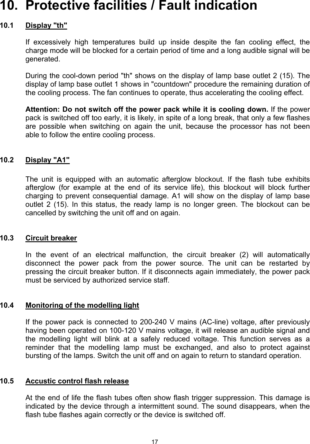  10.  Protective facilities / Fault indication  10.1 Display &quot;th&quot;    If excessively high temperatures build up inside despite the fan cooling effect, the charge mode will be blocked for a certain period of time and a long audible signal will be generated.     During the cool-down period &quot;th&quot; shows on the display of lamp base outlet 2 (15). The display of lamp base outlet 1 shows in &quot;countdown&quot; procedure the remaining duration of the cooling process. The fan continues to operate, thus accelerating the cooling effect.  Attention: Do not switch off the power pack while it is cooling down. If the power pack is switched off too early, it is likely, in spite of a long break, that only a few flashes are possible when switching on again the unit, because the processor has not been able to follow the entire cooling process.   10.2 Display &quot;A1&quot;    The unit is equipped with an automatic afterglow blockout. If the flash tube exhibits afterglow (for example at the end of its service life), this blockout will block further charging to prevent consequential damage. A1 will show on the display of lamp base outlet 2 (15). In this status, the ready lamp is no longer green. The blockout can be cancelled by switching the unit off and on again.   10.3 Circuit breaker  In the event of an electrical malfunction, the circuit breaker (2) will automatically disconnect the power pack from the power source. The unit can be restarted by pressing the circuit breaker button. If it disconnects again immediately, the power pack must be serviced by authorized service staff.   10.4  Monitoring of the modelling light    If the power pack is connected to 200-240 V mains (AC-line) voltage, after previously having been operated on 100-120 V mains voltage, it will release an audible signal and the modelling light will blink at a safely reduced voltage. This function serves as a reminder that the modelling lamp must be exchanged, and also to protect against bursting of the lamps. Switch the unit off and on again to return to standard operation.   10.5  Accustic control flash release   At the end of life the flash tubes often show flash trigger suppression. This damage is indicated by the device through a intermittent sound. The sound disappears, when the flash tube flashes again correctly or the device is switched off.   17 