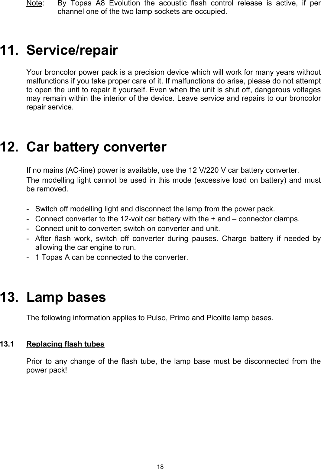 Note:   By Topas A8 Evolution the acoustic flash control release is active, if per channel one of the two lamp sockets are occupied.     11.  Service/repair  Your broncolor power pack is a precision device which will work for many years without malfunctions if you take proper care of it. If malfunctions do arise, please do not attempt to open the unit to repair it yourself. Even when the unit is shut off, dangerous voltages may remain within the interior of the device. Leave service and repairs to our broncolor repair service.    12.  Car battery converter  If no mains (AC-line) power is available, use the 12 V/220 V car battery converter.  The modelling light cannot be used in this mode (excessive load on battery) and must be removed.  -  Switch off modelling light and disconnect the lamp from the power pack. -  Connect converter to the 12-volt car battery with the + and – connector clamps. -  Connect unit to converter; switch on converter and unit. -  After flash work, switch off converter during pauses. Charge battery if needed by   allowing the car engine to run. -  1 Topas A can be connected to the converter.     13. Lamp bases    The following information applies to Pulso, Primo and Picolite lamp bases.   13.1  Replacing flash tubes  Prior to any change of the flash tube, the lamp base must be disconnected from the power pack!  18 
