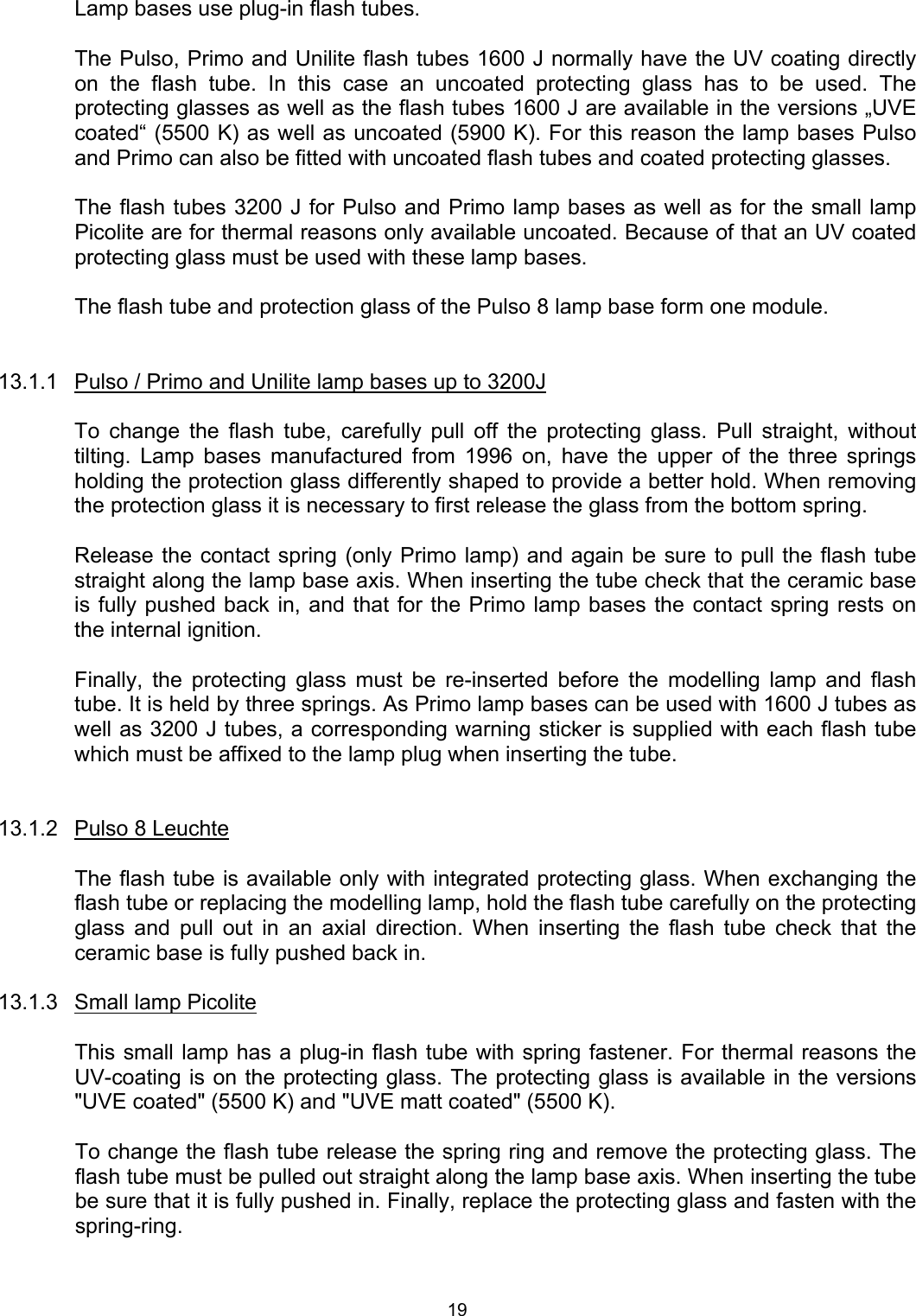    Lamp bases use plug-in flash tubes.  The Pulso, Primo and Unilite flash tubes 1600 J normally have the UV coating directly on the flash tube. In this case an uncoated protecting glass has to be used. The protecting glasses as well as the flash tubes 1600 J are available in the versions „UVE coated“ (5500 K) as well as uncoated (5900 K). For this reason the lamp bases Pulso and Primo can also be fitted with uncoated flash tubes and coated protecting glasses.     The flash tubes 3200 J for Pulso and Primo lamp bases as well as for the small lamp Picolite are for thermal reasons only available uncoated. Because of that an UV coated protecting glass must be used with these lamp bases.   The flash tube and protection glass of the Pulso 8 lamp base form one module.   13.1.1  Pulso / Primo and Unilite lamp bases up to 3200J  To change the flash tube, carefully pull off the protecting glass. Pull straight, without tilting. Lamp bases manufactured from 1996 on, have the upper of the three springs holding the protection glass differently shaped to provide a better hold. When removing the protection glass it is necessary to first release the glass from the bottom spring.  Release the contact spring (only Primo lamp) and again be sure to pull the flash tube straight along the lamp base axis. When inserting the tube check that the ceramic base is fully pushed back in, and that for the Primo lamp bases the contact spring rests on the internal ignition.  Finally, the protecting glass must be re-inserted before the modelling lamp and flash tube. It is held by three springs. As Primo lamp bases can be used with 1600 J tubes as well as 3200 J tubes, a corresponding warning sticker is supplied with each flash tube which must be affixed to the lamp plug when inserting the tube.   13.1.2  Pulso 8 Leuchte    The flash tube is available only with integrated protecting glass. When exchanging the flash tube or replacing the modelling lamp, hold the flash tube carefully on the protecting glass and pull out in an axial direction. When inserting the flash tube check that the ceramic base is fully pushed back in.  13.1.3  Small lamp Picolite    This small lamp has a plug-in flash tube with spring fastener. For thermal reasons the UV-coating is on the protecting glass. The protecting glass is available in the versions &quot;UVE coated&quot; (5500 K) and &quot;UVE matt coated&quot; (5500 K).  To change the flash tube release the spring ring and remove the protecting glass. The flash tube must be pulled out straight along the lamp base axis. When inserting the tube be sure that it is fully pushed in. Finally, replace the protecting glass and fasten with the spring-ring.  19 