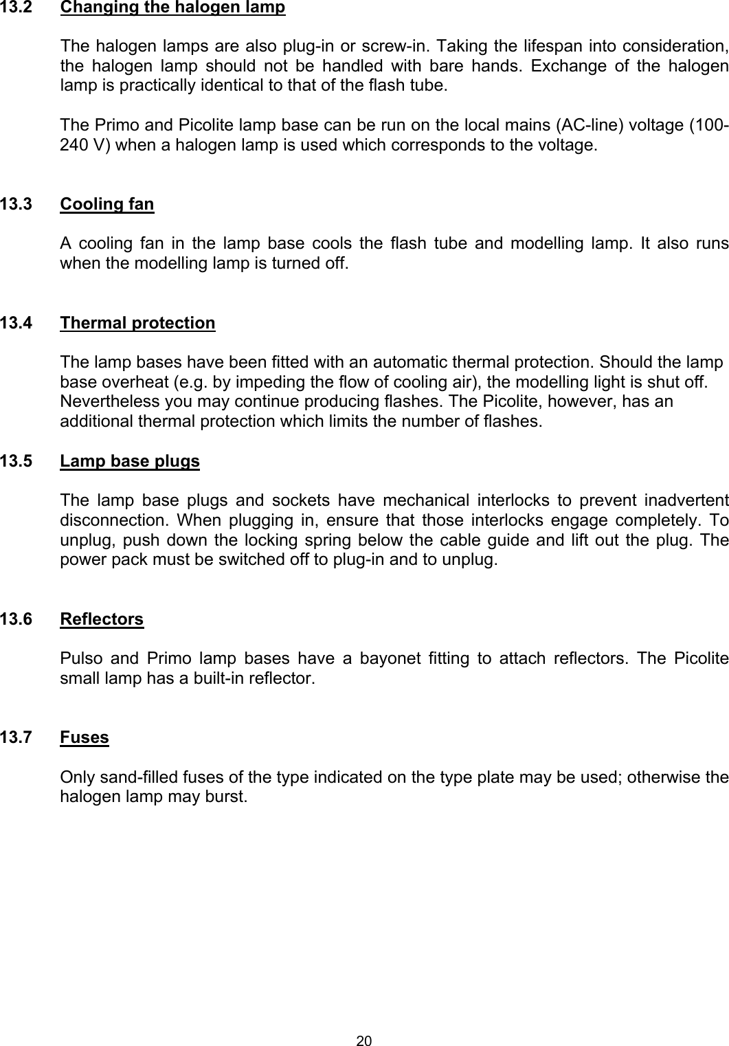  13.2  Changing the halogen lamp  The halogen lamps are also plug-in or screw-in. Taking the lifespan into consideration, the halogen lamp should not be handled with bare hands. Exchange of the halogen lamp is practically identical to that of the flash tube.   The Primo and Picolite lamp base can be run on the local mains (AC-line) voltage (100-240 V) when a halogen lamp is used which corresponds to the voltage.   13.3 Cooling fan  A cooling fan in the lamp base cools the flash tube and modelling lamp. It also runs when the modelling lamp is turned off.   13.4 Thermal protection  The lamp bases have been fitted with an automatic thermal protection. Should the lamp base overheat (e.g. by impeding the flow of cooling air), the modelling light is shut off. Nevertheless you may continue producing flashes. The Picolite, however, has an additional thermal protection which limits the number of flashes.  13.5  Lamp base plugs  The lamp base plugs and sockets have mechanical interlocks to prevent inadvertent disconnection. When plugging in, ensure that those interlocks engage completely. To unplug, push down the locking spring below the cable guide and lift out the plug. The power pack must be switched off to plug-in and to unplug.   13.6 Reflectors  Pulso and Primo lamp bases have a bayonet fitting to attach reflectors. The Picolite small lamp has a built-in reflector.   13.7 Fuses  Only sand-filled fuses of the type indicated on the type plate may be used; otherwise the halogen lamp may burst. 20 