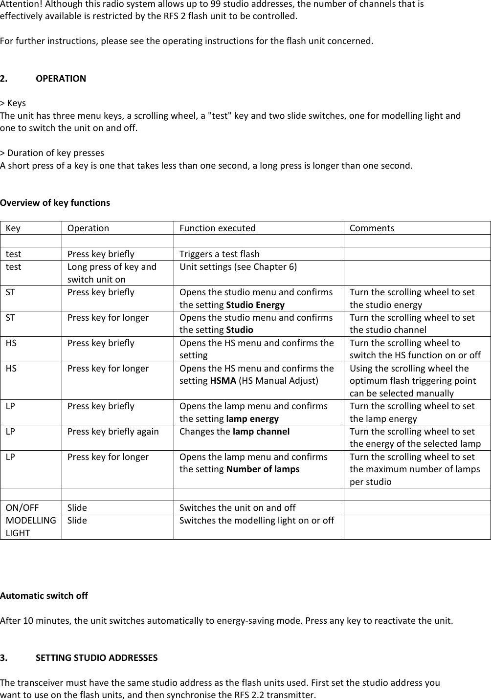 Attention! Although this radio system allows up to 99 studio addresses, the number of channels that is effectively available is restricted by the RFS 2 flash unit to be controlled.  For further instructions, please see the operating instructions for the flash unit concerned.   2.  OPERATION  > Keys The unit has three menu keys, a scrolling wheel, a "test" key and two slide switches, one for modelling light and one to switch the unit on and off.   > Duration of key presses A short press of a key is one that takes less than one second, a long press is longer than one second.   Overview of key functions  Key Operation Function executed Comments     test Press key briefly Triggers a test flash  test Long press of key and switch unit on Unit settings (see Chapter 6)  ST Press key briefly Opens the studio menu and confirms the setting Studio Energy Turn the scrolling wheel to set the studio energy ST Press key for longer Opens the studio menu and confirms the setting Studio Turn the scrolling wheel to set the studio channel HS Press key briefly Opens the HS menu and confirms the setting Turn the scrolling wheel to switch the HS function on or off HS Press key for longer Opens the HS menu and confirms the setting HSMA (HS Manual Adjust) Using the scrolling wheel the optimum flash triggering point can be selected manually LP Press key briefly Opens the lamp menu and confirms the setting lamp energy Turn the scrolling wheel to set the lamp energy LP Press key briefly again Changes the lamp channel  Turn the scrolling wheel to set the energy of the selected lamp LP Press key for longer Opens the lamp menu and confirms the setting Number of lamps Turn the scrolling wheel to set the maximum number of lamps per studio     ON/OFF Slide Switches the unit on and off  MODELLING LIGHT Slide Switches the modelling light on or off      Automatic switch off  After 10 minutes, the unit switches automatically to energy-saving mode. Press any key to reactivate the unit.   3.  SETTING STUDIO ADDRESSES  The transceiver must have the same studio address as the flash units used. First set the studio address you want to use on the flash units, and then synchronise the RFS 2.2 transmitter.  
