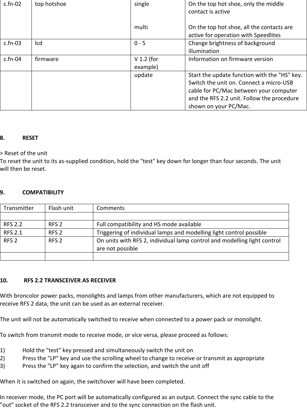 c.fn-02 top hotshoe single   multi On the top hot shoe, only the middle contact is active  On the top hot shoe, all the contacts are active for operation with Speedlites c.fn-03 lcd 0 - 5 Change brightness of background illumination c.fn-04 firmware  V 1.2 (for example) Information on firmware version   update Start the update function with the "HS" key. Switch the unit on. Connect a micro-USB cable for PC/Mac between your computer and the RFS 2.2 unit. Follow the procedure shown on your PC/Mac.    8.  RESET  > Reset of the unit To reset the unit to its as-supplied condition, hold the "test" key down for longer than four seconds. The unit will then be reset.   9.  COMPATIBILITY  Transmitter Flash unit Comments    RFS 2.2 RFS 2 Full compatibility and HS mode available RFS 2.1 RFS 2 Triggering of individual lamps and modelling light control possible RFS 2 RFS 2 On units with RFS 2, individual lamp control and modelling light control are not possible      10.   RFS 2.2 TRANSCEIVER AS RECEIVER  With broncolor power packs, monolights and lamps from other manufacturers, which are not equipped to receive RFS 2 data, the unit can be used as an external receiver.  The unit will not be automatically switched to receive when connected to a power pack or monolight.  To switch from transmit mode to receive mode, or vice versa, please proceed as follows:  1)  Hold the "test" key pressed and simultaneously switch the unit on 2)  Press the "LP" key and use the scrolling wheel to change to receive or transmit as appropriate 3)  Press the "LP" key again to confirm the selection, and switch the unit off  When it is switched on again, the switchover will have been completed.  In receiver mode, the PC port will be automatically configured as an output. Connect the sync cable to the "out" socket of the RFS 2.2 transceiver and to the sync connection on the flash unit.     