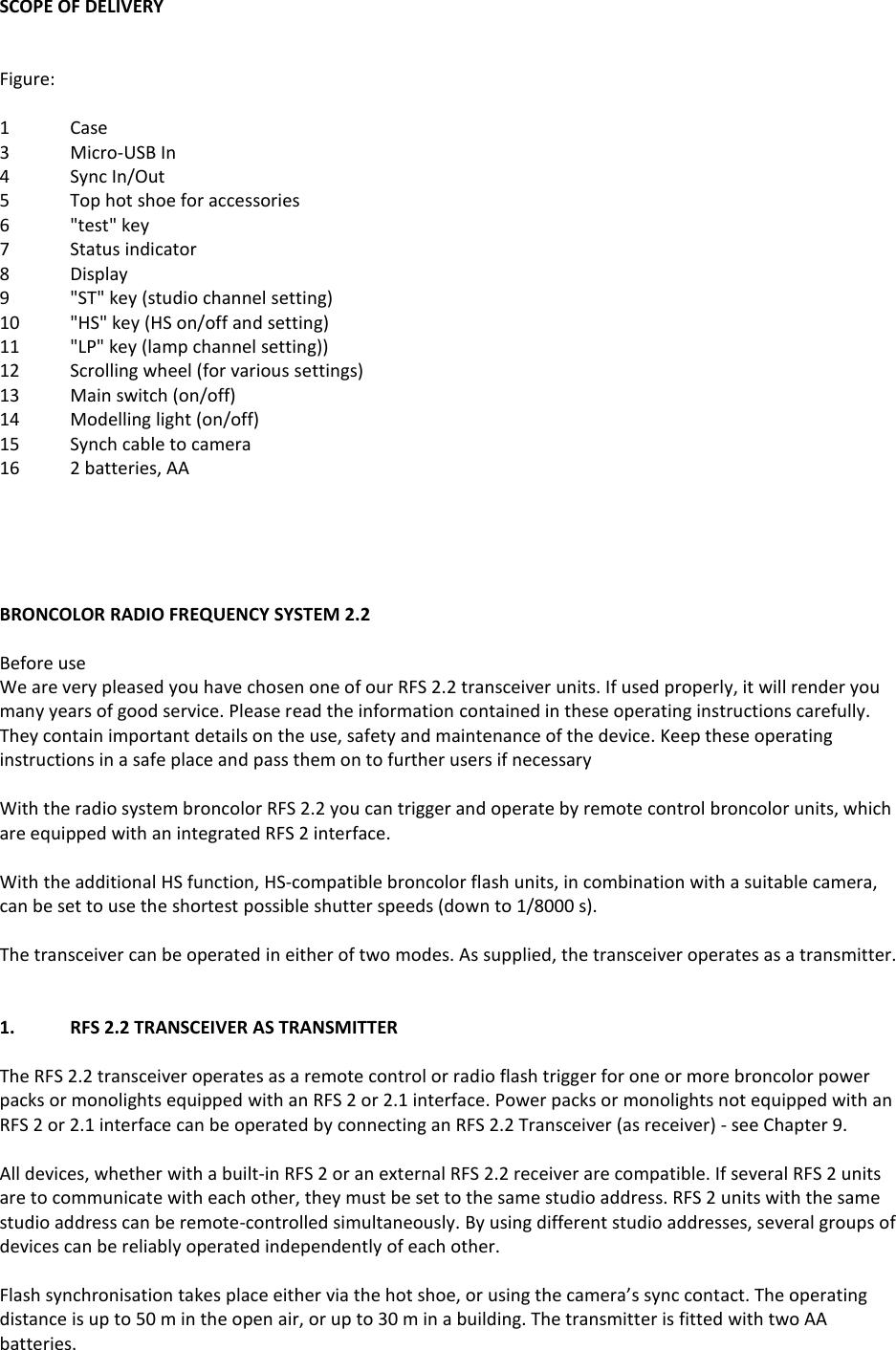 SCOPE OF DELIVERY   Figure:  1  Case 3  Micro-USB In 4  Sync In/Out 5  Top hot shoe for accessories 6  "test" key 7  Status indicator 8  Display 9  "ST" key (studio channel setting) 10  "HS" key (HS on/off and setting) 11  "LP" key (lamp channel setting)) 12  Scrolling wheel (for various settings) 13  Main switch (on/off) 14  Modelling light (on/off) 15  Synch cable to camera 16  2 batteries, AA      BRONCOLOR RADIO FREQUENCY SYSTEM 2.2  Before use We are very pleased you have chosen one of our RFS 2.2 transceiver units. If used properly, it will render you many years of good service. Please read the information contained in these operating instructions carefully. They contain important details on the use, safety and maintenance of the device. Keep these operating instructions in a safe place and pass them on to further users if necessary  With the radio system broncolor RFS 2.2 you can trigger and operate by remote control broncolor units, which are equipped with an integrated RFS 2 interface.  With the additional HS function, HS-compatible broncolor flash units, in combination with a suitable camera, can be set to use the shortest possible shutter speeds (down to 1/8000 s).  The transceiver can be operated in either of two modes. As supplied, the transceiver operates as a transmitter.   1.  RFS 2.2 TRANSCEIVER AS TRANSMITTER  The RFS 2.2 transceiver operates as a remote control or radio flash trigger for one or more broncolor power packs or monolights equipped with an RFS 2 or 2.1 interface. Power packs or monolights not equipped with an RFS 2 or 2.1 interface can be operated by connecting an RFS 2.2 Transceiver (as receiver) - see Chapter 9.  All devices, whether with a built-in RFS 2 or an external RFS 2.2 receiver are compatible. If several RFS 2 units are to communicate with each other, they must be set to the same studio address. RFS 2 units with the same studio address can be remote-controlled simultaneously. By using different studio addresses, several groups of devices can be reliably operated independently of each other.  Flash synchronisation takes place either via the hot shoe, or using the camera&rsquo;s sync contact. The operating distance is up to 50 m in the open air, or up to 30 m in a building. The transmitter is fitted with two AA batteries.  