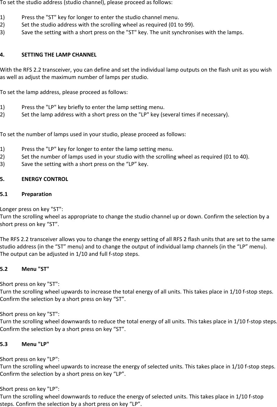 To set the studio address (studio channel), please proceed as follows:  1)  Press the "ST" key for longer to enter the studio channel menu. 2)  Set the studio address with the scrolling wheel as required (01 to 99). 3)  Save the setting with a short press on the "ST" key. The unit synchronises with the lamps.   4.  SETTING THE LAMP CHANNEL  With the RFS 2.2 transceiver, you can define and set the individual lamp outputs on the flash unit as you wish as well as adjust the maximum number of lamps per studio.   To set the lamp address, please proceed as follows:  1)  Press the "LP" key briefly to enter the lamp setting menu. 2)  Set the lamp address with a short press on the "LP" key (several times if necessary).  To set the number of lamps used in your studio, please proceed as follows:  1)  Press the "LP" key for longer to enter the lamp setting menu. 2)  Set the number of lamps used in your studio with the scrolling wheel as required (01 to 40). 3)  Save the setting with a short press on the &ldquo;LP&rdquo; key.   5.  ENERGY CONTROL  5.1  Preparation  Longer press on key "ST": Turn the scrolling wheel as appropriate to change the studio channel up or down. Confirm the selection by a short press on key &ldquo;ST&rdquo;.  The RFS 2.2 transceiver allows you to change the energy setting of all RFS 2 flash units that are set to the same studio address (in the &ldquo;ST&rdquo; menu) and to change the output of individual lamp channels (in the &ldquo;LP&rdquo; menu).  The output can be adjusted in 1/10 and full f-stop steps.  5.2  Menu "ST"  Short press on key "ST": Turn the scrolling wheel upwards to increase the total energy of all units. This takes place in 1/10 f-stop steps. Confirm the selection by a short press on key &ldquo;ST&rdquo;.  Short press on key "ST": Turn the scrolling wheel downwards to reduce the total energy of all units. This takes place in 1/10 f-stop steps. Confirm the selection by a short press on key &ldquo;ST&rdquo;.  5.3  Menu "LP"  Short press on key "LP": Turn the scrolling wheel upwards to increase the energy of selected units. This takes place in 1/10 f-stop steps. Confirm the selection by a short press on key &ldquo;LP&rdquo;.  Short press on key "LP": Turn the scrolling wheel downwards to reduce the energy of selected units. This takes place in 1/10 f-stop steps. Confirm the selection by a short press on key &ldquo;LP&rdquo;.    