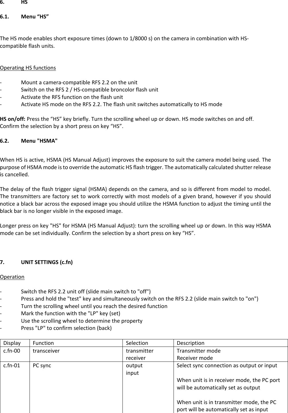 6.   HS  6.1.    Menu &ldquo;HS&rdquo;   The HS mode enables short exposure times (down to 1/8000 s) on the camera in combination with HS-compatible flash units.   Operating HS functions  -  Mount a camera-compatible RFS 2.2 on the unit -  Switch on the RFS 2 / HS-compatible broncolor flash unit  -  Activate the RFS function on the flash unit -  Activate HS mode on the RFS 2.2. The flash unit switches automatically to HS mode  HS on/off: Press the &ldquo;HS&rdquo; key briefly. Turn the scrolling wheel up or down. HS mode switches on and off. Confirm the selection by a short press on key &ldquo;HS&rdquo;.  6.2.  Menu "HSMA"  When HS is active, HSMA (HS Manual Adjust) improves the exposure to suit the camera model being used. The purpose of HSMA mode is to override the automatic HS flash trigger. The automatically calculated shutter release is cancelled.   The delay of the flash trigger signal (HSMA) depends on the camera, and so is different from model to model. The transmitters are factory set to work correctly with most models of a given brand, however if you should notice a black bar across the exposed image you should utilize the HSMA function to adjust the timing until the black bar is no longer visible in the exposed image.  Longer press on key "HS" for HSMA (HS Manual Adjust): turn the scrolling wheel up or down. In this way HSMA mode can be set individually. Confirm the selection by a short press on key &ldquo;HS&rdquo;.    7.  UNIT SETTINGS (c.fn)  Operation  -  Switch the RFS 2.2 unit off (slide main switch to "off") -  Press and hold the "test" key and simultaneously switch on the RFS 2.2 (slide main switch to "on") -  Turn the scrolling wheel until you reach the desired function -  Mark the function with the "LP" key (set) -  Use the scrolling wheel to determine the property  -  Press "LP" to confirm selection (back)  Display Function Selection Description c.fn-00 transceiver transmitter receiver  Transmitter mode Receiver mode c.fn-01 PC sync output input Select sync connection as output or input  When unit is in receiver mode, the PC port will be automatically set as output  When unit is in transmitter mode, the PC port will be automatically set as input 