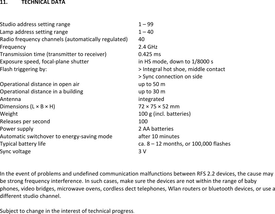 11.  TECHNICAL DATA    Studio address setting range  1 &ndash; 99 Lamp address setting range  1 &ndash; 40 Radio frequency channels (automatically regulated)  40 Frequency  2.4 GHz Transmission time (transmitter to receiver)  0.425 ms Exposure speed, focal-plane shutter  in HS mode, down to 1/8000 s Flash triggering by:  > Integral hot shoe, middle contact   > Sync connection on side Operational distance in open air  up to 50 m Operational distance in a building  up to 30 m Antenna  integrated Dimensions (L &times; B &times; H) 72 &times; 75 &times; 52 mm Weight  100 g (incl. batteries) Releases per second  100 Power supply  2 AA batteries Automatic switchover to energy-saving mode  after 10 minutes Typical battery life  ca. 8 &ndash; 12 months, or 100,000 flashes Sync voltage  3 V   In the event of problems and undefined communication malfunctions between RFS 2.2 devices, the cause may be strong frequency interference. In such cases, make sure the devices are not within the range of baby phones, video bridges, microwave ovens, cordless dect telephones, Wlan routers or bluetooth devices, or use a different studio channel.  Subject to change in the interest of technical progress.  