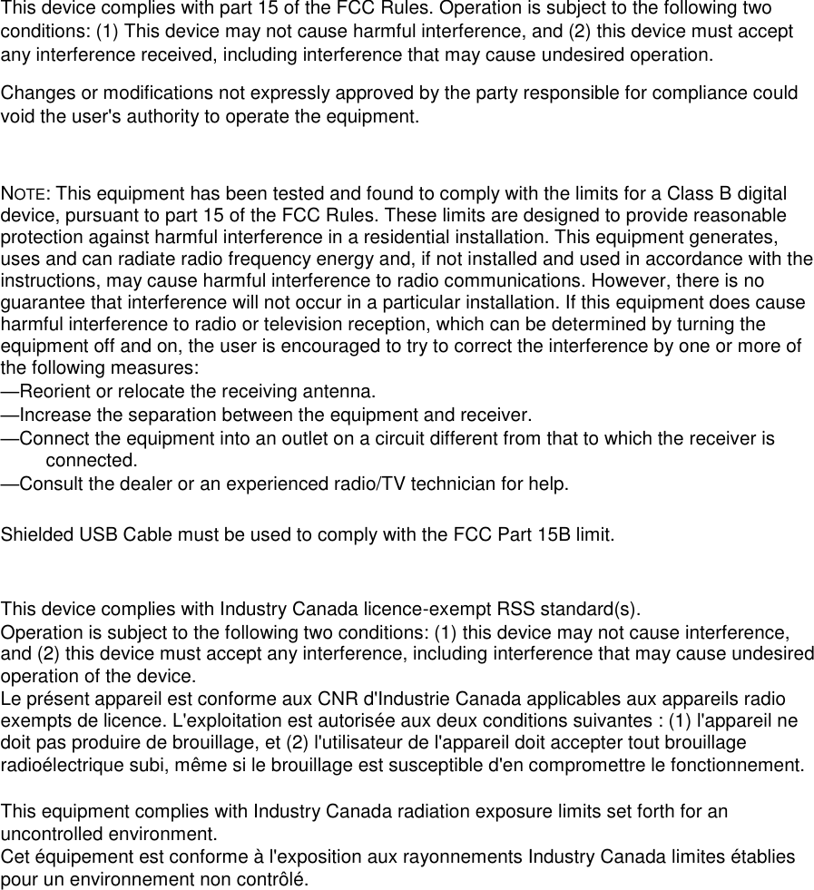  This device complies with part 15 of the FCC Rules. Operation is subject to the following two conditions: (1) This device may not cause harmful interference, and (2) this device must accept any interference received, including interference that may cause undesired operation. Changes or modifications not expressly approved by the party responsible for compliance could void the user's authority to operate the equipment.  NOTE: This equipment has been tested and found to comply with the limits for a Class B digital device, pursuant to part 15 of the FCC Rules. These limits are designed to provide reasonable protection against harmful interference in a residential installation. This equipment generates, uses and can radiate radio frequency energy and, if not installed and used in accordance with the instructions, may cause harmful interference to radio communications. However, there is no guarantee that interference will not occur in a particular installation. If this equipment does cause harmful interference to radio or television reception, which can be determined by turning the equipment off and on, the user is encouraged to try to correct the interference by one or more of the following measures: &mdash;Reorient or relocate the receiving antenna. &mdash;Increase the separation between the equipment and receiver. &mdash;Connect the equipment into an outlet on a circuit different from that to which the receiver is connected. &mdash;Consult the dealer or an experienced radio/TV technician for help.  Shielded USB Cable must be used to comply with the FCC Part 15B limit.   This device complies with Industry Canada licence-exempt RSS standard(s). Operation is subject to the following two conditions: (1) this device may not cause interference, and (2) this device must accept any interference, including interference that may cause undesired operation of the device. Le pr&eacute;sent appareil est conforme aux CNR d'Industrie Canada applicables aux appareils radio exempts de licence. L'exploitation est autoris&eacute;e aux deux conditions suivantes : (1) l'appareil ne doit pas produire de brouillage, et (2) l'utilisateur de l'appareil doit accepter tout brouillage radio&eacute;lectrique subi, m&ecirc;me si le brouillage est susceptible d'en compromettre le fonctionnement.  This equipment complies with Industry Canada radiation exposure limits set forth for an uncontrolled environment.  Cet &eacute;quipement est conforme &agrave; l'exposition aux rayonnements Industry Canada limites &eacute;tablies pour un environnement non contr&ocirc;l&eacute;.  