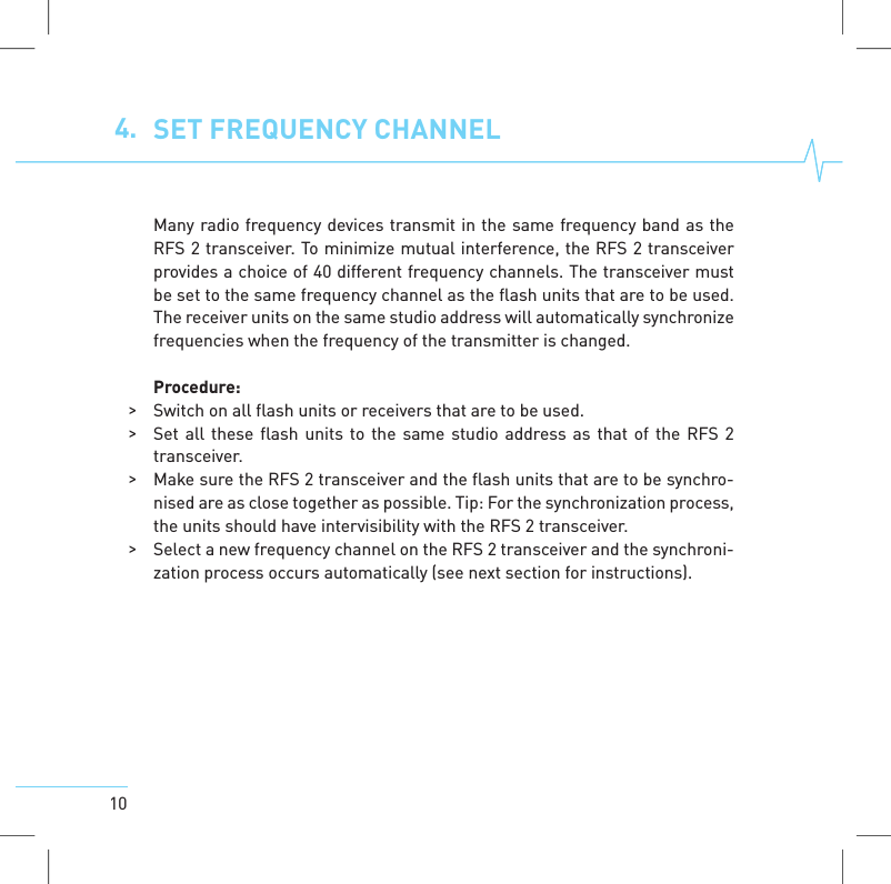 104. SET FREQUENCYCHANNELMany radio frequency devices transmit in the same frequency band as theRFS 2 transceiver. To minimize mutual interference, the RFS 2 transceiverprovides a choice of 40 different frequency channels. The transceiver mustbe set to the same frequency channel as the flash units that are to be used.The receiver units on the same studio address will automatically synchronizefrequencies when the frequency of the transmitter is changed.Procedure:>Switch on all flash units or receivers that are to be used.>Set all these flash units to the same studio address as that of the RFS 2transceiver.>Make sure the RFS 2 transceiver and the flash units that are to be synchro-nised are as close together as possible. Tip: For the synchronization process,the units should have intervisibility with the RFS 2 transceiver.>Select a new frequency channel on the RFS 2 transceiver and the synchroni-zation process occurs automatically (see next section for instructions).