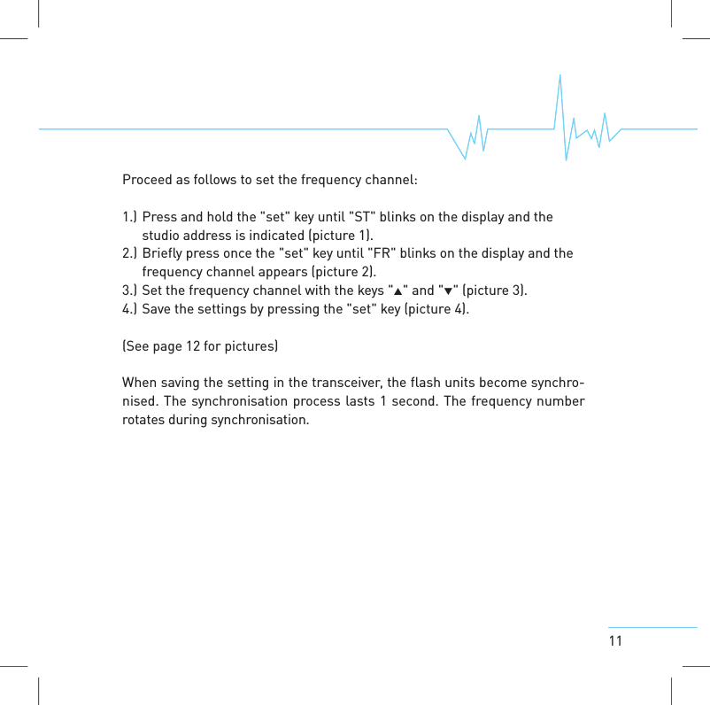 11Proceed as follows to set the frequency channel:1.) Press and hold the "set" key until "ST" blinks on the display and thestudio address is indicated (picture 1).2.) Briefly press once the "set" key until "FR" blinks on the display and thefrequency channel appears (picture 2).3.) Set the frequency channel with the keys "" and "" (picture 3).4.) Save the settings by pressing the "set" key (picture 4).(See page 12 for pictures)When saving the setting in the transceiver, the flash units become synchro-nised. The synchronisation process lasts 1 second. The frequency numberrotatesduring synchronisation.