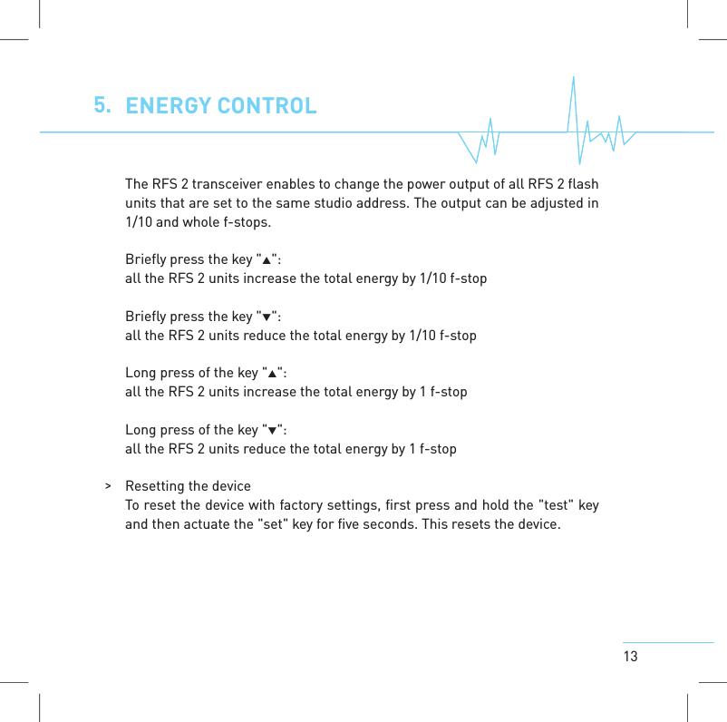 135. ENERGYCONTROLThe RFS 2 transceiver enables to change the power output of all RFS 2 flashunits that are set to the same studio address. The output can be adjusted in1/10 and whole f-stops.Briefly press the key "":all the RFS 2 units increase the total energy by 1/10 f-stopBriefly press the key "":all the RFS 2 units reduce the total energy by 1/10 f-stopLong press of the key "":all the RFS 2 units increase the total energy by 1 f-stopLong press of the key "":all the RFS 2 units reduce the total energy by 1 f-stop>Resetting the deviceTo reset the device with factory settings, first press and hold the "test" keyand then actuate the "set" keyfor five seconds. This resets the device.
