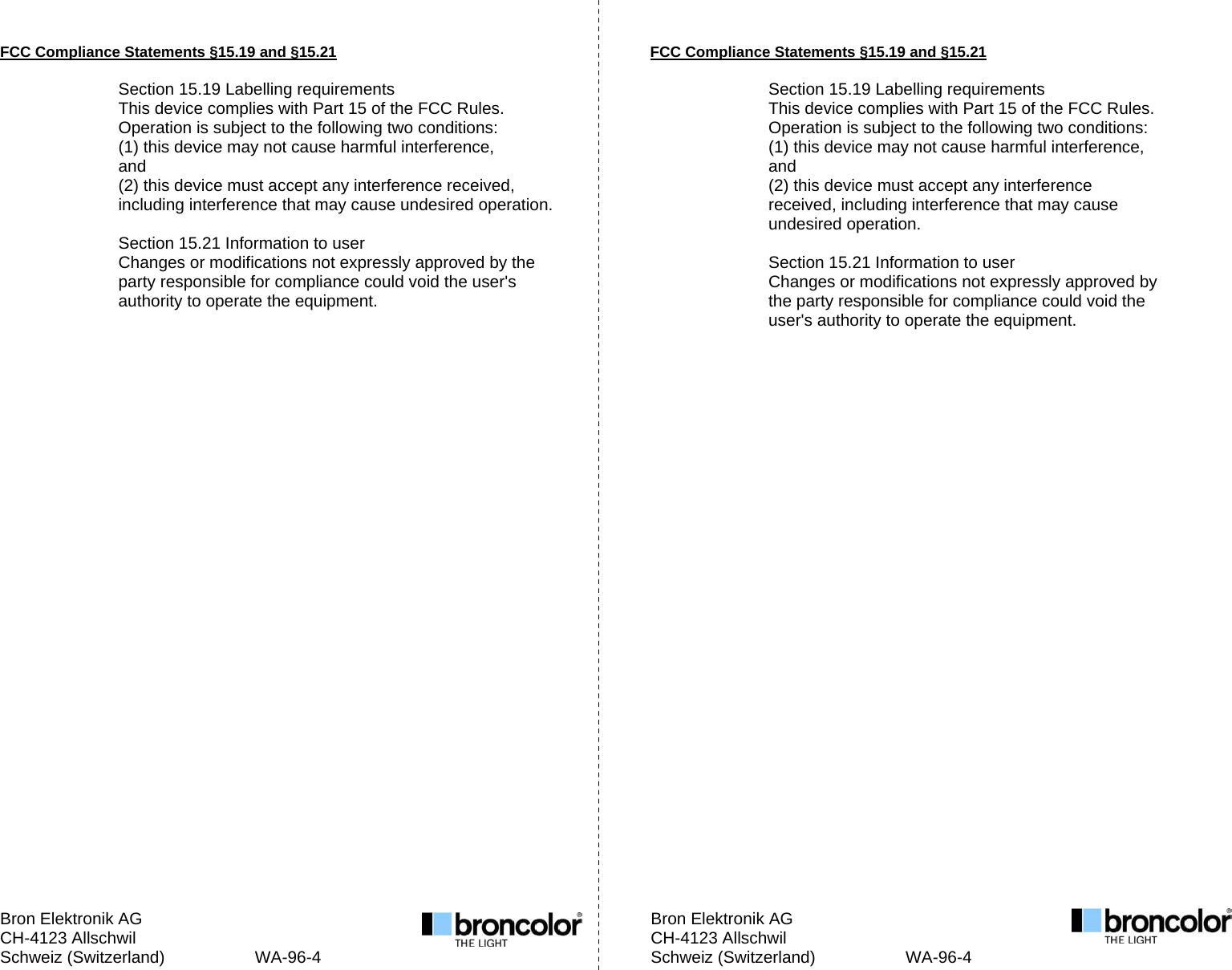 Bron Elektronik AG         Bron Elektronik AG CH-4123 Allschwil         CH-4123 Allschwil Schweiz (Switzerland)        WA-96-4            Schweiz (Switzerland)        WA-96-4   FCC Compliance Statements &sect;15.19 and &sect;15.21  Section 15.19 Labelling requirements This device complies with Part 15 of the FCC Rules. Operation is subject to the following two conditions: (1) this device may not cause harmful interference, and (2) this device must accept any interference received, including interference that may cause undesired operation.  Section 15.21 Information to user Changes or modifications not expressly approved by the party responsible for compliance could void the user's authority to operate the equipment.                                FCC Compliance Statements &sect;15.19 and &sect;15.21  Section 15.19 Labelling requirements This device complies with Part 15 of the FCC Rules. Operation is subject to the following two conditions: (1) this device may not cause harmful interference, and (2) this device must accept any interference received, including interference that may cause undesired operation.  Section 15.21 Information to user Changes or modifications not expressly approved by the party responsible for compliance could void the user's authority to operate the equipment.    