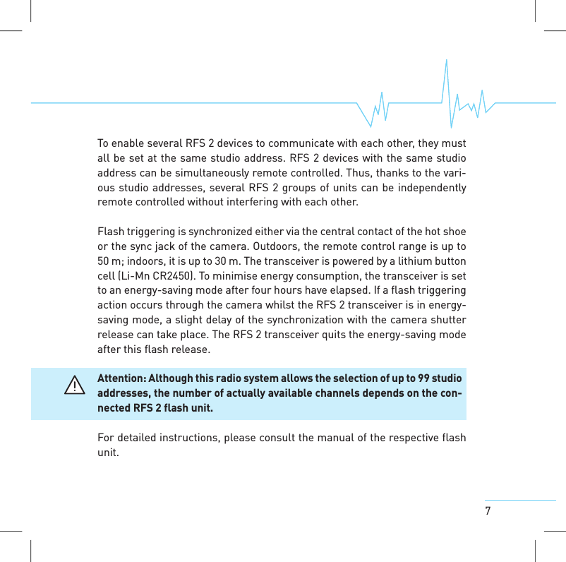7To enable several RFS 2 devices to communicate with each other, they mustall be set at the same studio address. RFS 2 devices with the same studioaddress can be simultaneously remote controlled. Thus, thanks to the vari-ous studio addresses, several RFS 2 groups of units can be independentlyremote controlled without interfering with each other.Flash triggering is synchronized either via the central contact of the hot shoeor the sync jack of the camera. Outdoors, the remote control range is up to50 m; indoors, it is up to 30 m. The transceiver is powered by a lithium buttoncell (Li-Mn CR2450). To minimise energy consumption, the transceiver is setto an energy-saving mode after four hours have elapsed. If a flash triggeringaction occurs through the camera whilst the RFS 2 transceiver is in energy-saving mode, a slight delay of the synchronization with the camera shutterrelease cantake place. The RFS 2 transceiver quits the energy-saving modeafter this flash release.Attention: Although this radio systemallows the selection of up to 99 studioaddresses, the number of actuallyavailablechannels depends on the con-nected RFS2flash unit.For detailed instructions, please consult the manual of the respective flashunit.
