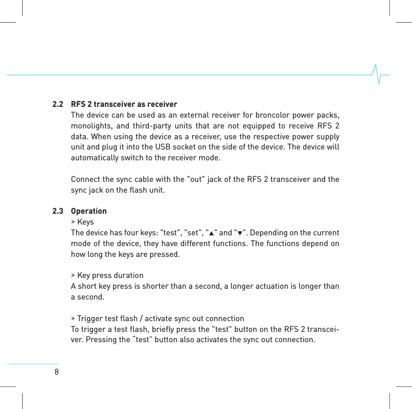 82.2 RFS 2 transceiver as receiverThe device can be used as an external receiver for broncolor power packs,monolights, and third-party units that are not equipped to receive RFS 2data. When using the device as a receiver, use the respective power supplyunit and plug it into the USB socket on the side of the device. The device willautomatically switch to the receiver mode.Connect the sync cable with the "out" jack of the RFS 2 transceiver and thesync jack on the flash unit.2.3 Operation>KeysThe device has four keys: "test", "set", "" and "". Depending on the currentmode of the device, they have different functions. The functions depend onhow long the keys are pressed.>Key press durationA short key press is shorter than a second, a longer actuation is longer thana second.>Trigger test flash / activate sync out connectionTo trigger a test flash, briefly press the "test" button on the RFS 2 transcei-ver. Pressing the &ldquo;test&rdquo; button also activates the sync out connection.