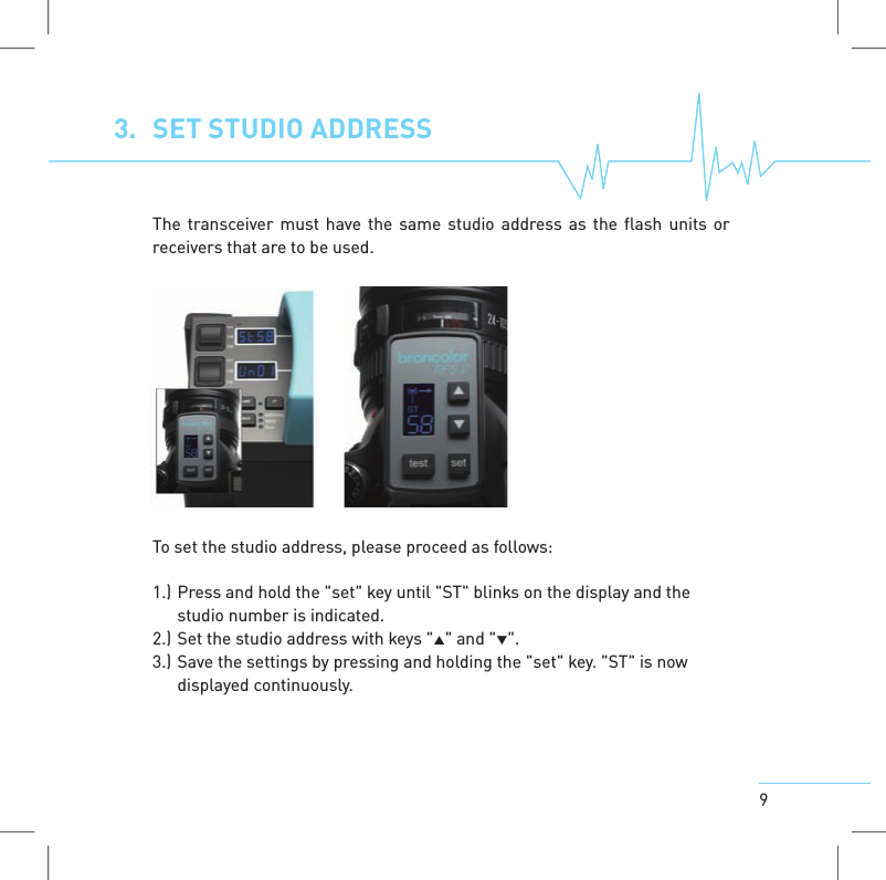 93. SET STUDIO ADDRESSThe transceiver must have the same studio address as the flash units orreceivers that are to be used.To set the studio address, please proceed as follows:1.) Press and hold the "set" key until "ST" blinks on the display and thestudio number is indicated.2.) Set the studio address with keys "" and "".3.) Save the settings by pressing and holding the "set" key. "ST" is nowdisplayedcontinuously.