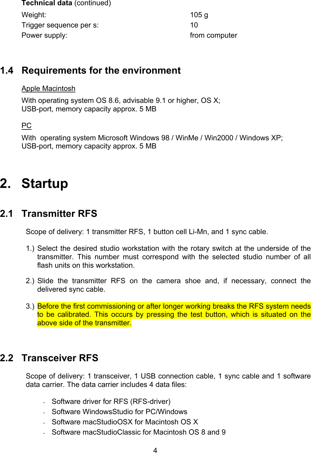 Technical data (continued) Weight: 105 g Trigger sequence per s:  10 Power supply:  from computer    1.4  Requirements for the environment    Apple Macintosh With operating system OS 8.6, advisable 9.1 or higher, OS X; USB-port, memory capacity approx. 5 MB  PC With  operating system Microsoft Windows 98 / WinMe / Win2000 / Windows XP; USB-port, memory capacity approx. 5 MB    2.   Startup   2.1 Transmitter RFS  Scope of delivery: 1 transmitter RFS, 1 button cell Li-Mn, and 1 sync cable.  1.) Select the desired studio workstation with the rotary switch at the underside of the transmitter. This number must correspond with the selected studio number of all flash units on this workstation.  2.) Slide the transmitter RFS on the camera shoe and, if necessary, connect the delivered sync cable.   3.) Before the first commissioning or after longer working breaks the RFS system needs to be calibrated. This occurs by pressing the test button, which is situated on the above side of the transmitter.     2.2 Transceiver RFS  Scope of delivery: 1 transceiver, 1 USB connection cable, 1 sync cable and 1 software data carrier. The data carrier includes 4 data files:  -  Software driver for RFS (RFS-driver) -  Software WindowsStudio for PC/Windows -  Software macStudioOSX for Macintosh OS X -  Software macStudioClassic for Macintosh OS 8 and 9   4