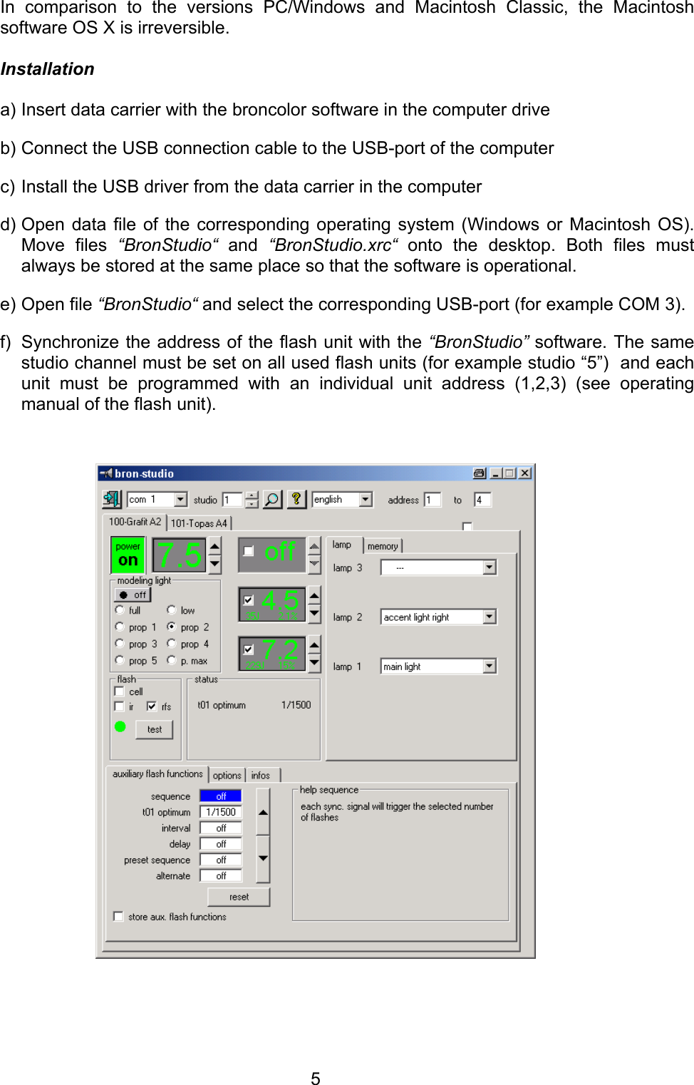  In comparison to the versions PC/Windows and Macintosh Classic, the Macintosh software OS X is irreversible.   Installation  a) Insert data carrier with the broncolor software in the computer drive b) Connect the USB connection cable to the USB-port of the computer  c) Install the USB driver from the data carrier in the computer  d) Open data file of the corresponding operating system (Windows or Macintosh OS). Move files &ldquo;BronStudio&ldquo; and &ldquo;BronStudio.xrc&ldquo; onto the desktop. Both files must always be stored at the same place so that the software is operational.  e) Open file &ldquo;BronStudio&ldquo; and select the corresponding USB-port (for example COM 3).   f)  Synchronize the address of the flash unit with the &ldquo;BronStudio&rdquo; software. The same studio channel must be set on all used flash units (for example studio &ldquo;5&rdquo;)  and each unit must be programmed with an individual unit address (1,2,3) (see operating manual of the flash unit).          5