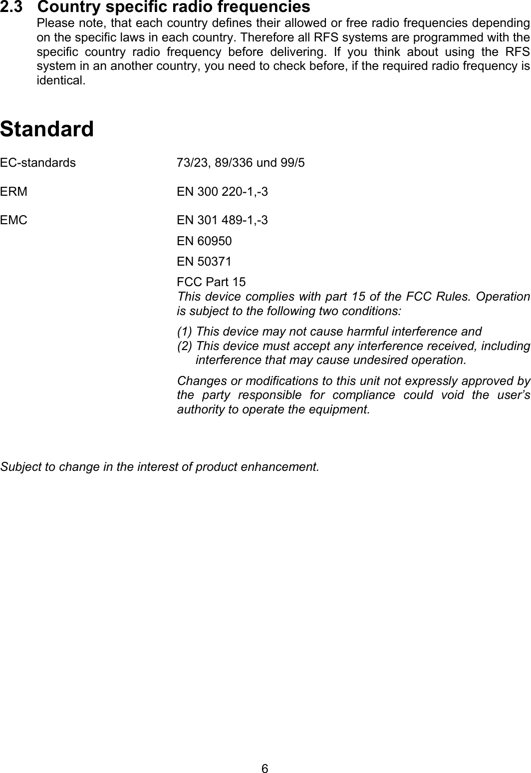   62.3  Country specific radio frequencies Please note, that each country defines their allowed or free radio frequencies depending on the specific laws in each country. Therefore all RFS systems are programmed with the specific country radio frequency before delivering. If you think about using the RFS system in an another country, you need to check before, if the required radio frequency is identical.          Standard  EC-standards  73/23, 89/336 und 99/5  ERM  EN 300 220-1,-3  EMC  EN 301 489-1,-3  EN 60950  EN 50371   FCC Part 15 This device complies with part 15 of the FCC Rules. Operation is subject to the following two conditions: (1) This device may not cause harmful interference and (2) This device must accept any interference received, including interference that may cause undesired operation. Changes or modifications to this unit not expressly approved by the party responsible for compliance could void the user&rsquo;s authority to operate the equipment.    Subject to change in the interest of product enhancement.  