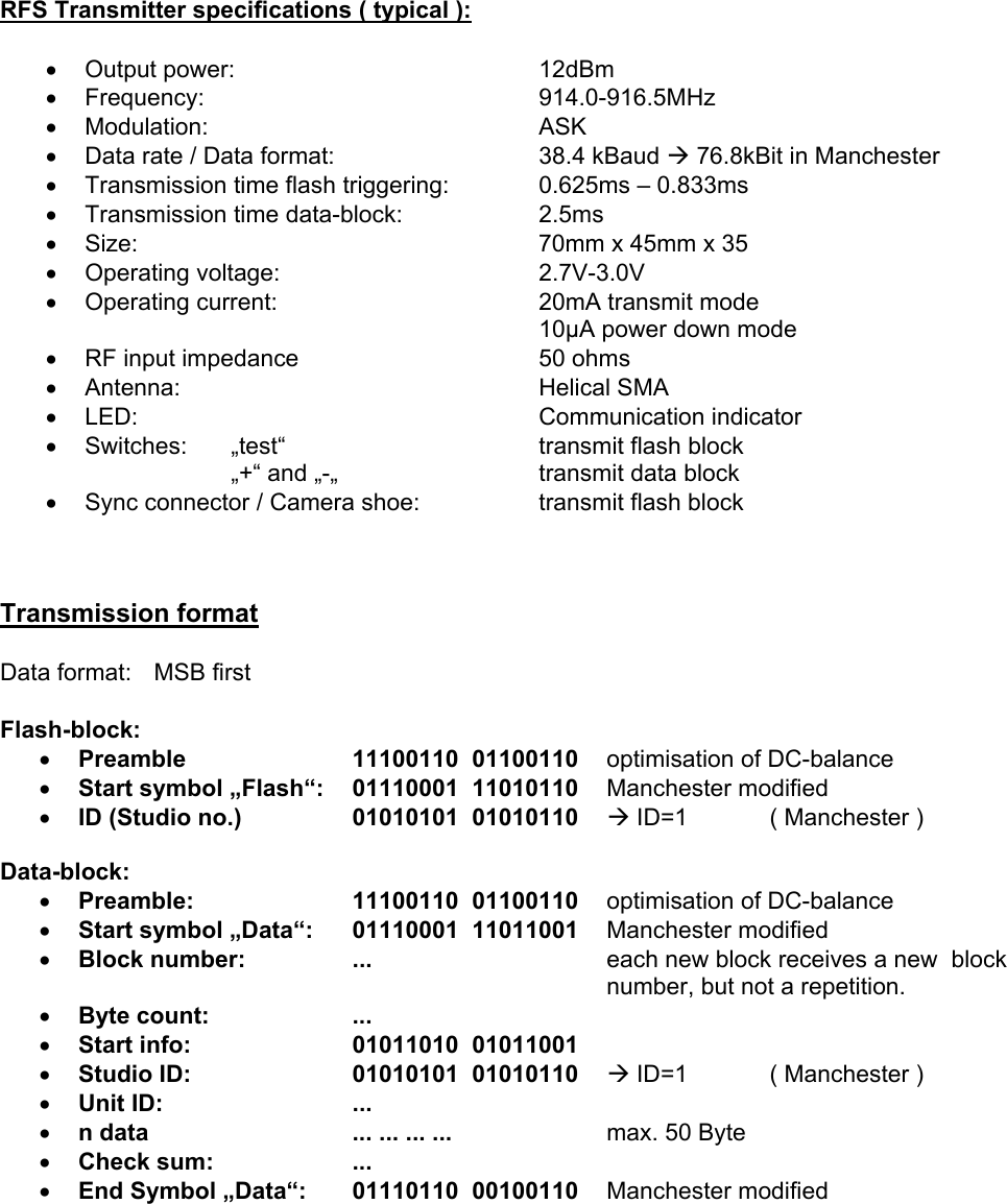     RFS Transmitter specifications ( typical ):  &bull;  Output power:     12dBm &bull;  Frequency:      914.0-916.5MHz &bull;  Modulation:     ASK &bull;  Data rate / Data format:        38.4 kBaud &AElig; 76.8kBit in Manchester &bull;  Transmission time flash triggering:    0.625ms &ndash; 0.833ms &bull;  Transmission time data-block:    2.5ms &bull;  Size:      70mm x 45mm x 35 &bull;  Operating voltage:    2.7V-3.0V &bull;  Operating current:    20mA transmit mode 10&micro;A power down mode &bull;  RF input impedance    50 ohms &bull;  Antenna:     Helical SMA &bull;  LED:      Communication indicator &bull;  Switches: &bdquo;test&ldquo;    transmit flash block &bdquo;+&ldquo; and &bdquo;-&bdquo;      transmit data block &bull;  Sync connector / Camera shoe:    transmit flash block    Transmission format  Data format:   MSB first  Flash-block: &bull;  Preamble   11100110  01100110    optimisation of DC-balance &bull;  Start symbol &bdquo;Flash&ldquo;:   01110001  11010110 Manchester modified &bull;  ID (Studio no.) 01010101  01010110    &AElig; ID=1   ( Manchester )   Data-block: &bull;  Preamble:   11100110  01100110    optimisation of DC-balance &bull;  Start symbol &bdquo;Data&ldquo;:   01110001  11011001 Manchester modified  &bull;  Block number:  ...    each new block receives a new  block number, but not a repetition. &bull;  Byte count:  ... &bull;  Start info:  01011010  01011001    &bull;  Studio ID: 01010101  01010110    &AElig; ID=1   ( Manchester ) &bull;  Unit ID:  ... &bull;  n data  ... ... ... ...  max. 50 Byte &bull;  Check sum:  ... &bull;  End Symbol &bdquo;Data&ldquo;:   01110110  00100110 Manchester modified   